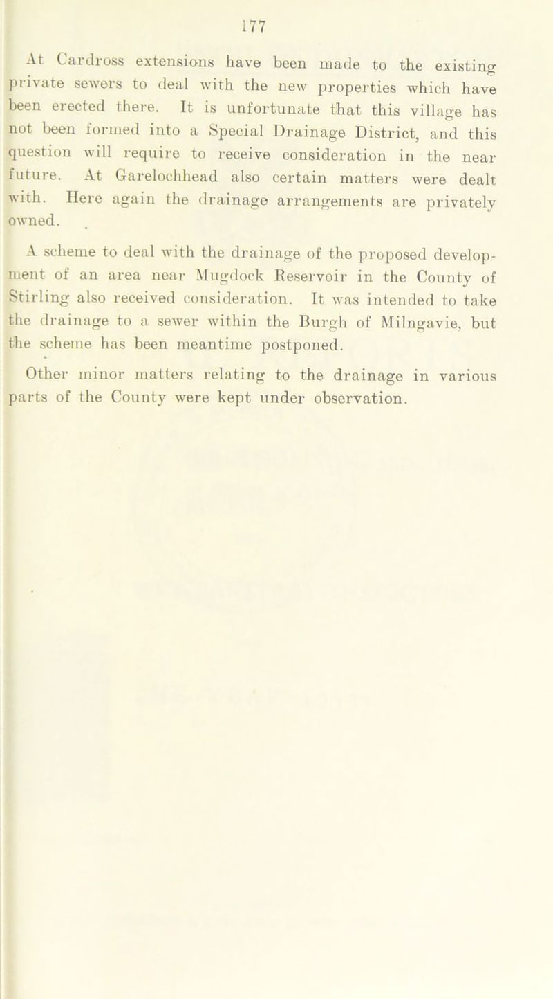 At Cai dross extensions have been made to the existing private sewers to deal with the new properties which have been erected there. It is unfortunate that this village has not been formed into a Special Drainage District, and this question will require to receive consideration in the near future. At Garelochhead also certain matters were dealt with. Here again the drainage arrangements are privately owned. A scheme to deal with the drainage of the proposed develop- ment of an area near Mugdock Reservoir in the County of Stirling also received consideration. It was intended to take the drainage to a sewer within the Burgh of Milngavie, but the scheme has been meantime postponed. Other minor matters relating to the drainage in various parts of the County were kept under observation.
