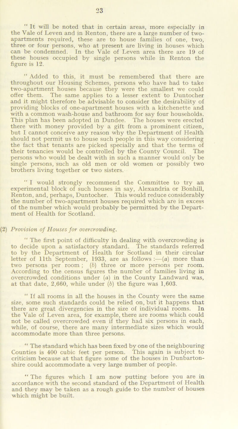 “ It will be noted that in certain areas, more especially in the Vale of Leven and in Renton, there are a large number of two- apartments required, these are to house families of one, two, three or four persons, who at present are living in houses which can be condemned. In the Vale of Leven area there are 19 of these houses occupied by single persons while in Renton the figure is 12. “ Added to this, it must be remembered that there are throughout our Housing Schemes, persons who have had to take two-apartment houses because they were the smallest we could offer them. The same applies to a lesser extent to Duntocher and it might therefore be advisable to consider the desirability of providing blocks of one-apartment houses with a kitchenette and with a common wash-house and bathroom for say four households. This plan has been adopted in Dundee. The houses were erected there with money provided by a gift from a prominent citizen, but I cannot conceive any reason why the Department of Health should not permit us to house such people in this way considering the fact that tenants are picked specially and that the terms of their tenancies would be controlled by the County Council. The persons who would be dealt with in such a manner would only be single persons, such as old men or old women or possibly two brothers living together or two sisters. “ I would strongly recommend the Committee to try an experimental block of such houses in say, Alexandria or Bonhill, Renton, and, perhaps, Duntocher. This would reduce considerably the number of two-apartment houses required which are in excess of the number which would probably be permitted by the Depart- ment of Health for Scotland. (2) Provision of Houses for overcrowding. “ The first point of difficulty in dealing with overcrowding is to decide upon a satisfactory standard. The standards referred to by the Department of Health for Scotland in their circular letter of 11th September, 1933, are as follows:—(a) more than two persons per room ; (b) three or more persons per room. According to the census figures the number of families living in overcrowded conditions under (a) in the County Landward was, at that date, 2,660, while under (b) the figure was 1,603. “ If all rooms in all the houses in the County were the same size, some such standards could be relied on, but it happens that there are great divergencies in the size of individual rooms. In the Vale of Leven area, for example, there are rooms which could not be called overcrowded even if they had six persons in each, while, of course, there are many intermediate sizes which would accommodate more than three persons. “ The standard which has been fixed by one of the neighbouring Counties is 400 cubic feet per person. This again is subject to criticism because at that figure some of the houses in Dunbarton- shire could accommodate a very large number of people. “ The figures which I am now putting before you are in accordance with the second standard of the Department of Health and they may be taken as a rough guide to the number of houses which might be built.