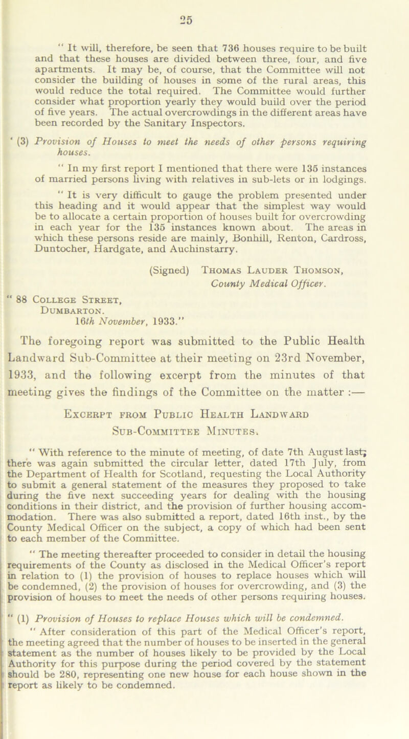 “ It will, therefore, be seen that 736 houses require to be built and that these houses are divided between three, four, and live apartments. It may be, of course, that the Committee will not consider the building of houses in some of the rural areas, this would reduce the total required. The Committee would further consider what proportion yearly they would build over the period of five years. The actual overcrowdings in the different areas have been recorded by the Sanitary Inspectors. ' (3) Provision of Houses to meet the needs of other persons requiring houses. “ In my first report I mentioned that there were 135 instances of married persons living with relatives in sub-lets or in lodgings. It is very difficult to gauge the problem presented under this heading and it would appear that the simplest way would be to allocate a certain proportion of houses built for overcrowding in each year for the 135 instances known about. The areas in which these persons reside are mainly, Bonhill, Renton, Cardross, Duntocher, Hardgate, and Auchinstarry. (Signed) Thomas Lauder Thomson, County Medical Officer.  88 College Street, Dumbarton. \6th November, 1933.” The foregoing report was submitted to the Public Health Landward Sub-Committee at their meeting on 23rd November, 1933, and the following excerpt from the minutes of that meeting gives the findings of the Committee on the matter :— Excerpt from Public Health Landward Sub-Committee Minutes.  With reference to the minute of meeting, of date 7th August last; there was again submitted the circular letter, dated 17th July, from the Department of Health for Scotland, requesting the Local Authority to submit a general statement of the measures they proposed to take during the five next succeeding years for dealing with the housing conditions in their district, and the provision of further housing accom- modation. There was also submitted a report, dated 16th inst., by the County Medical Officer on the subject, a copy of which had been sent to each member of the Committee. “ The meeting thereafter proceeded to consider in detail the housing requirements of the County as disclosed in the Medical Officer’s report in relation to (1) the provision of houses to replace houses which will be condemned, (2) the provision of houses for overcrowding, and (3) the provision of houses to meet the needs of other persons requiring houses. “ (1) Provision of Houses to replace Houses which will be condemned.  After consideration of this part of the Medical Officer’s report, the meeting agreed that the number of houses to be inserted in the general statement as the number of houses likely to be provided by the Local Authority for this purpose during the period covered by the statement should be 280, representing one new house for each house shown in the report as likely to be condemned.