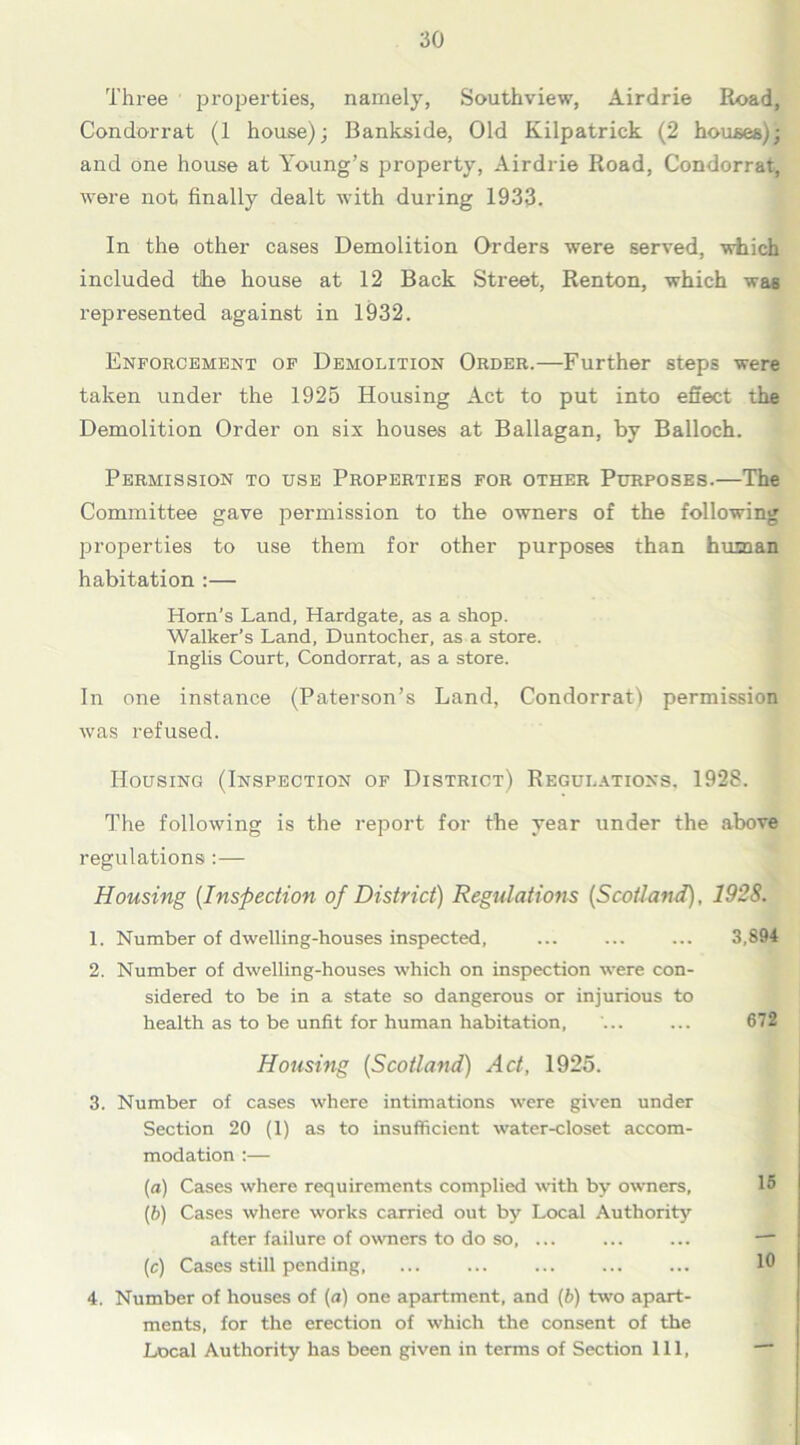 Three properties, namely, Southview, Airdrie Road, Condorrat (1 house); Bankside, Old Kilpatrick (2 houses); and one house at Young’s property, Airdrie Road, Condorrat, were not finally dealt with during 1933. In the other cases Demolition Orders were served, which included the house at 12 Back Street, Renton, which wa6 represented against in 1932. Enforcement of Demolition Order.—Further steps were taken under the 1925 Housing Act to put into effect the Demolition Order on six houses at Ballagan, by Balloch. Permission to use Properties for other Purposes.—The Committee gave permission to the owners of the following properties to use them for other purposes than human habitation :— Horn’s Land, Hardgate, as a shop. Walker’s Land, Duntocher, as a store. Inglis Court, Condorrat, as a store. In one instance (Paterson’s Land, Condorrat) permission was refused. Housing (Inspection of District) Regulations, 1928. The following is the report for the year under the above regulations :— Housing (Inspection of District) Regulations {Scotland), 1928. 1. Number of dwelling-houses inspected, ... ... ... 3,894 2. Number of dwelling-houses which on inspection were con- sidered to be in a state so dangerous or injurious to health as to be unfit for human habitation, ... ... 672 Housing (Scotland) Act, 1925. 3. Number of cases where intimations were given under Section 20 (1) as to insufficient water-closet accom- modation :— [a) Cases where requirements complied with by owners, 15 (b) Cases where works carried out by Local Authority after failure of owners to do so, ... ... ... — (e) Cases still pending, ... ... ... ... ... 10 4. Number of houses of (a) one apartment, and (b) two apart- ments, for the erection of which the consent of the Local Authority has been given in terms of Section 111, —