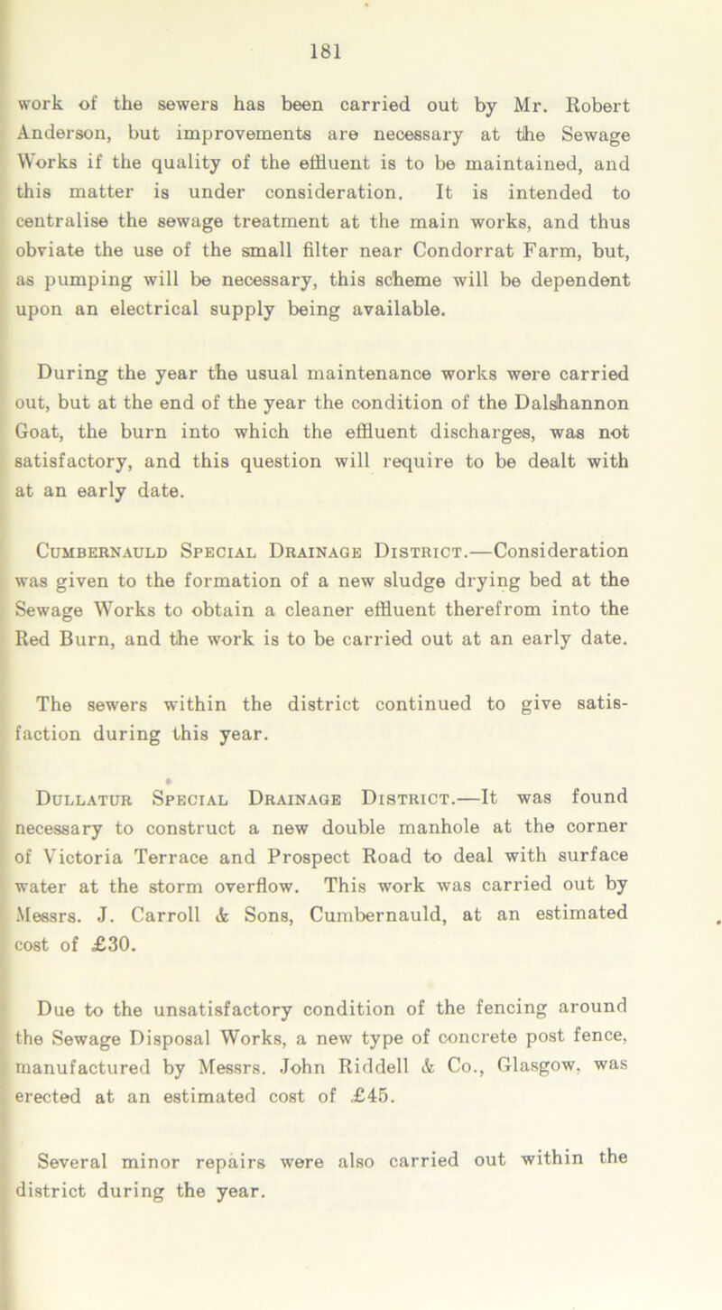 work of the sewers has been carried out by Mr. Robert Anderson, but improvements are necessary at tihe Sewage Works if the quality of the effluent is to be maintained, and this matter is under consideration. It is intended to centralise the sewage treatment at the main works, and thus obviate the use of the small filter near Condorrat Farm, but, as pumping will be necessary, this scheme will be dependent upon an electrical supply being available. During the year the usual maintenance works were carried out, but at the end of the year the condition of the Dalshannon Goat, the burn into which the effluent discharges, was not satisfactory, and this question will require to be dealt with at an early date. Cumbernauld Special Drainage District.—Consideration was given to the formation of a new sludge drying bed at the Sewage Works to obtain a cleaner effluent therefrom into the Red Burn, and the work is to be carried out at an early date. The sewers within the district continued to give satis- faction during this year. * Dullatur Special Drainage District.—It was found necessary to construct a new double manhole at the corner of Victoria Terrace and Prospect Road to deal with surface water at the storm overflow. This work was carried out by Messrs. J. Carroll A Sons, Cumbernauld, at an estimated cost of £30. Due to the unsatisfactory condition of the fencing around the Sewage Disposal Works, a new type of concrete post fence, manufactured by Messrs. John Riddell & Co., Glasgow, was erected at an estimated cost of £45. Several minor repairs were also carried out within the district during the year.