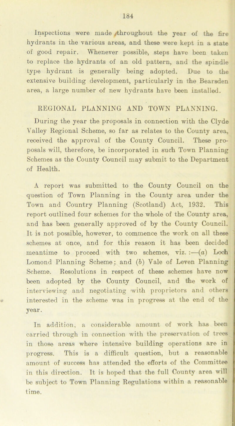 Inspections were made /throughout the year of the fire hydrants in the various areas, and these were kept in a state of good repair. Whenever possible, steps have been taken to replace the hydrants of an old pattern, and the spindle type hydrant is generally being adopted. Due to the extensive building development, particularly in the Bearsden area, a large number of new hydrants have been installed. REGIONAL PLANNING AND TOWN PLANNING. During the year the proposals in connection with the Clyde Valley Regional Scheme, so far as relates to the County area, received the approval of the County Council. These pro- posals will, therefore, be incorporated in such Town Planning Schemes as the County Council may submit to the Department of Health. A report was submitted to the County Council on the question of Town Planning in the County area under the Town and Country Planning (Scotland) Act, 1932. This report outlined four schemes for the whole of the County area, and has been generally approved of by the County Council. It is not possible, however, to commence the work on all these schemes at once, and for this reason it has been decided meantime to proceed with two schemes, viz. :—(a) Loch Lomond Planning Scheme; and (6) Vale of Leven Planning Scheme. Resolutions in respect of these schemes have now been adopted by the County Council, and the work of interviewing and negotiating with proprietors and others interested in the scheme was in progress at the end of the year. In addition, a considerable amount of work has been carried through in connection with the preservation of trees in those areas where intensive building operations are in progress. This is a difficult question, but a reasonable amount of success has attended the efforts of the Committee in this direction. It is hoped that the full County area will be subject to Town Planning Regulations within a reasonable time.