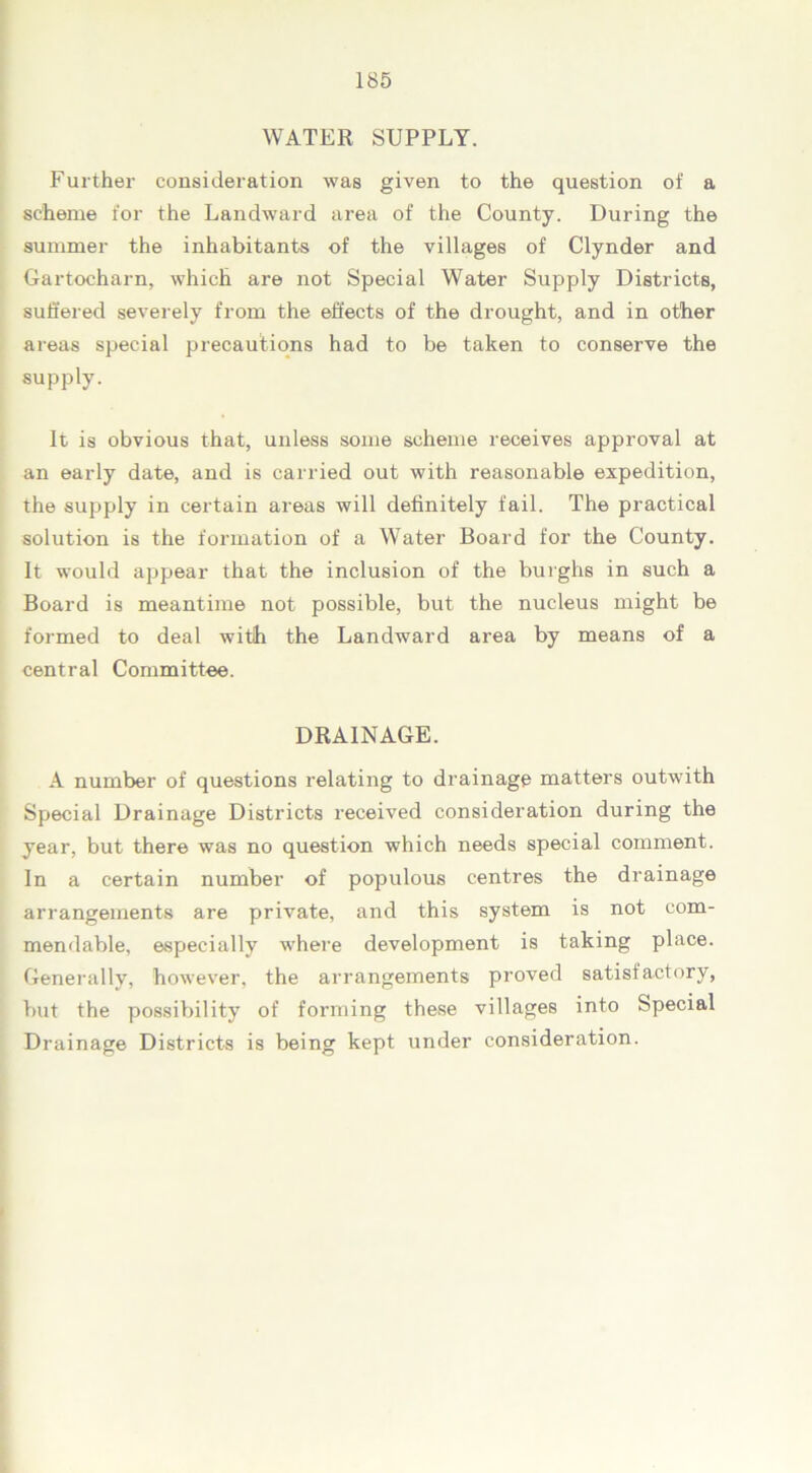 WATER SUPPLY. Further consideration was given to the question of a scheme for the Landward area of the County. During the summer the inhabitants of the villages of Clynder and Gartocharn, which are not Special Water Supply Districts, suffered severely from the effects of the drought, and in other areas special precautions had to be taken to conserve the supply. It is obvious that, unless some scheme receives approval at an early date, and is carried out with reasonable expedition, the supply in certain areas will definitely fail. The practical solution is the formation of a Water Board for the County. It would appear that the inclusion of the burghs in such a Board is meantime not possible, but the nucleus might be formed to deal with the Landward area by means of a central Committee. DRAINAGE. A number of questions relating to drainage matters outwith Special Drainage Districts received consideration during the year, but there was no question which needs special comment. In a certain number of populous centres the drainage arrangements are private, and this system is not com- mendable, especially where development is taking place. Generally, however, the arrangements proved satisfactory, but the possibility of forming these villages into Special Drainage Districts is being kept under consideration.
