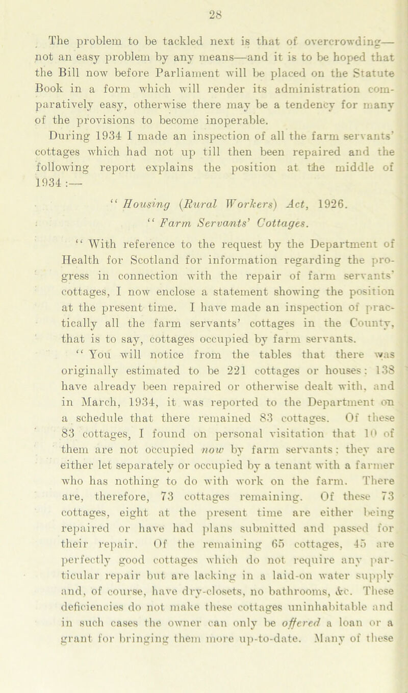 The problem to be tackled next is that of overcrowding— not an easy problem by any means—and it is to be hoped that the Bill now before Parliament will be placed on the Statute Book in a form which will render its administration com- paratively easy, otherwise there may be a tendency for many of the provisions to become inoperable. During 1934 I made an inspection of all the farm servants’ cottages which had not up till then been repaired and the following report explains the position at the middle of 1934 “ Rousing (Rural Workers) Act, 1926. “ Farm Servants’ Cottages. “ With reference to the request by the Department of Health for Scotland for information regarding the pro- gress in connection with the repair of farm servants’ cottages, I now enclose a statement showing the position at the present time. I have made an inspection of prac- tically all the farm servants’ cottages in the County, that is to say, cottages occupied by farm servants. “ You will notice from the tables that there was originally estimated to be 221 cottages or houses: 138 have already been repaired or otherwise dealt with, and in March, 1934, it was reported to the Department on a schedule that there remained 83 cottages. Of these 83 cottages, I found on personal visitation that 10 of them are not occupied now by farm servants: they are either let separately or occupied by a tenant with a farmer who has nothing to do with work on the farm. There are, therefore, 73 cottages remaining. Of these 73 cottages, eight at the present time are either being repaired or have had plans submitted and passed for their repair. Of the remaining 65 cottages, 45 are perfectly good cottages which do not require any par- ticular repair but are lacking in a laid-on water supply and, of course, have dry-closets, no bathrooms, »fre. These deficiencies do not make these cottages uninhabitable and in such cases the owner can only be offered a loan or a grant for bringing them more up-to-date. Many of these