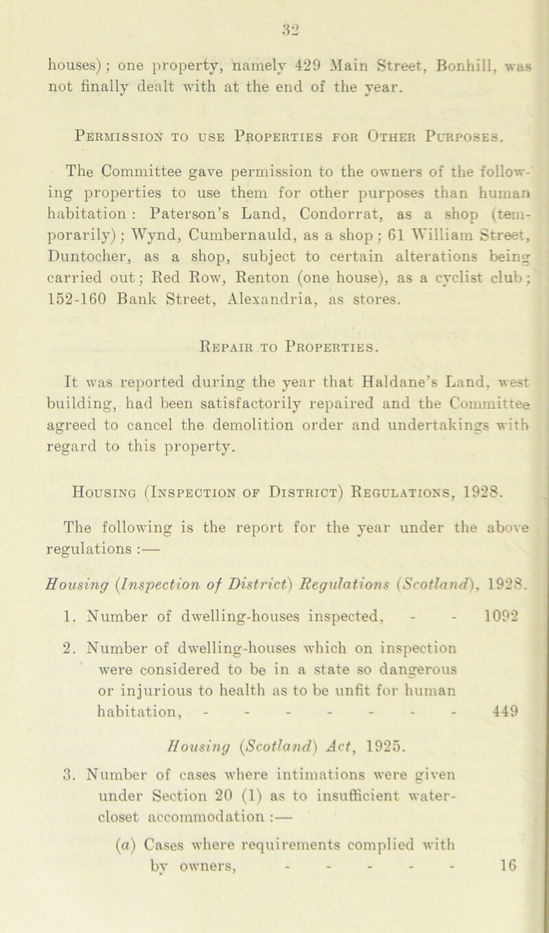 houses); one property, namely 429 Main Street, Bonhill, was not finally dealt with at the end of the year. Permission to use Properties for Other Purposes. The Committee gave permission to the owners of the follow- ing properties to use them for other purposes than human habitation : Paterson’s Land, Condorrat, as a shop (tem- porarily); Wynd, Cumbernauld, as a shop : 61 William Street, Duntocher, as a shop, subject to certain alterations being carried out; Red Row, Renton (one house), as a cyclist club; 152-160 Bank Street, Alexandria, as stores. Repair to Properties. It was reported during the year that Haldane’s Land, west building, had been satisfactorily repaired and the Committee agreed to cancel the demolition order and undertakings with regard to this property. Housing (Inspection of District) Regulations, 1928. The following is the report for the year under the above regulations :— Housing (Inspection of District) Regulations (Scotland), 1928. 1. Number of dwelling-houses inspected, - - 1092 2. Number of dwelling-houses which on inspection were considered to be in a state so dangerous or injurious to health as to be unfit for human habitation, ------- 449 Housing (Scotland) Act, 1925. 3. Number of cases where intimations were given under Section 20 (1) as to insufficient water- closet accommodation :— (a) Cases where requirements complied with by owners, 16