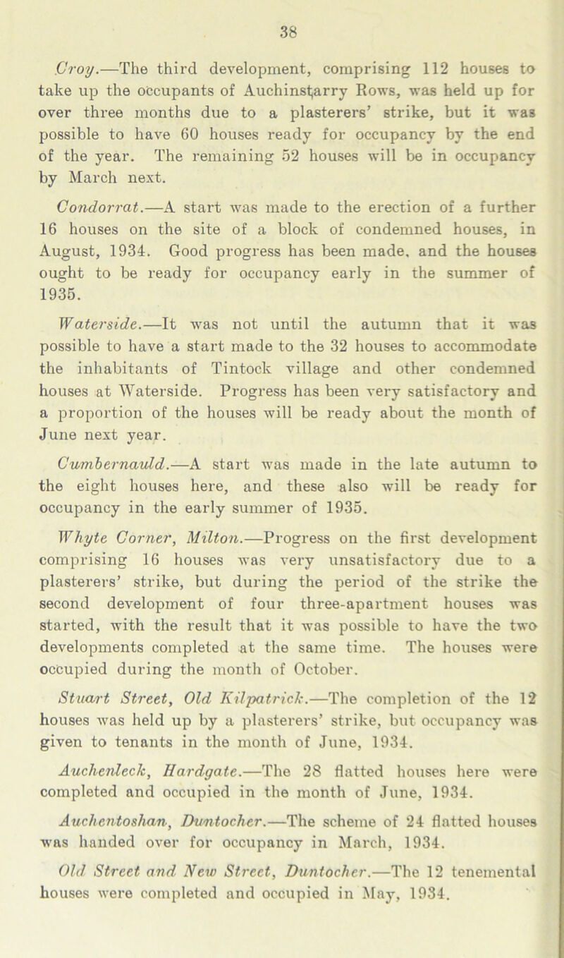 Croy.—The third development, comprising 112 houses to take up the occupants of Auchinst;arry Rows, was held up for over three months due to a plasterers’ strike, but it was possible to have 60 houses ready for occupancy by the end of the year. The remaining 52 houses will be in occupancy by March next. Condorrat.—A start was made to the erection of a further 16 houses on the site of a block of condemned houses, in August, 1934. Good progress has been made, and the houses ought to be ready for occupancy early in the summer of 1935. Waterside.—It was not until the autumn that it was possible to have a start made to the 32 houses to accommodate the inhabitants of Tintock village and other condemned houses at Waterside. Progress has been very satisfactory and a proportion of the houses will be ready about the month of June next year. Cumbernaidd.—A start was made in the late autumn to the eight houses here, and these also will be ready for occupancy in the early summer of 1935. Whyte Corner, Milton.—Progress on the first development comprising 16 houses was very unsatisfactory due to a plasterers’ strike, but during the period of the strike the second development of four three-apartment houses was started, with the result that it was possible to have the two developments completed at the same time. The houses were occupied during the month of October. Stuart Street, Old Kilpatrick.—The completion of the 12 houses was held up by a plasterers’ strike, but occupancy was given to tenants in the month of June, 1934. Auchenleck, Hardgate.—The 28 flatted houses here were completed and occupied in the month of June, 1934. Auclientoshan, Dvntocher.—The scheme of 24 flatted houses was handed over for occupancy in March, 1934. Old Street and New Street, Duntocher.—The 12 tenemental houses were completed and occupied in May, 1934.