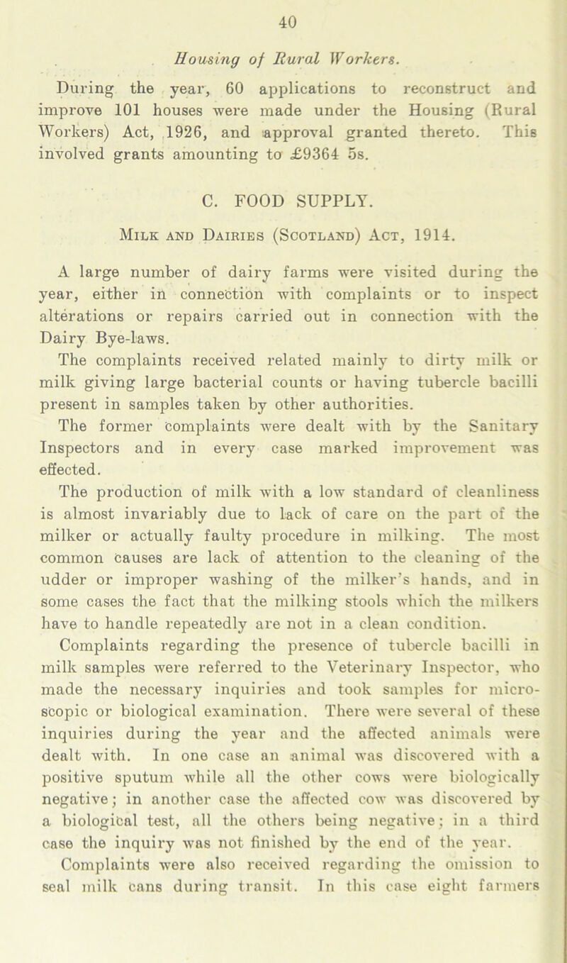 Housing of Rural Worders. During the year, 60 applications to reconstruct and improve 101 houses -were made under the Housing (Rural Workers) Act, 1926, and approval granted thereto. This involved grants amounting to £9364 5s. C. FOOD SUPPLY. Milk and Dairies (Scotland) Act, 1914. A large number of dairy farms were visited during the year, either in connection with complaints or to inspect alterations or repairs carried out in connection with the Dairy Bye-laws. The complaints received related mainly to dirty milk or milk giving large bacterial counts or having tubercle bacilli present in samples taken by other authorities. The former Complaints were dealt with by the Sanitary Inspectors and in every case marked improvement was effected. The production of milk with a low standard of cleanliness is almost invariably due to lack of care on the part of the milker or actually faulty procedure in milking. The most common causes are lack of attention to the cleaning of the udder or improper washing of the milker’s hands, and in some cases the fact that the milking stools which the milkers have to handle repeatedly are not in a clean condition. Complaints regarding the presence of tubercle bacilli in milk samples were referred to the Veterinary Inspector, who made the necessary inquiries and took samples for micro- scopic or biological examination. There were several of these inquiries during the year and the affected animals were dealt with. In one case an -animal was discovered with a positive sputum while all the other cows were biologically negative; in another case the affected cow was discovered by a biological test, all the others being negative ; in a third case the inquiry was not finished by the end of the year. Complaints were also received regarding the omission to seal milk Cans during transit. In this case eight farmers