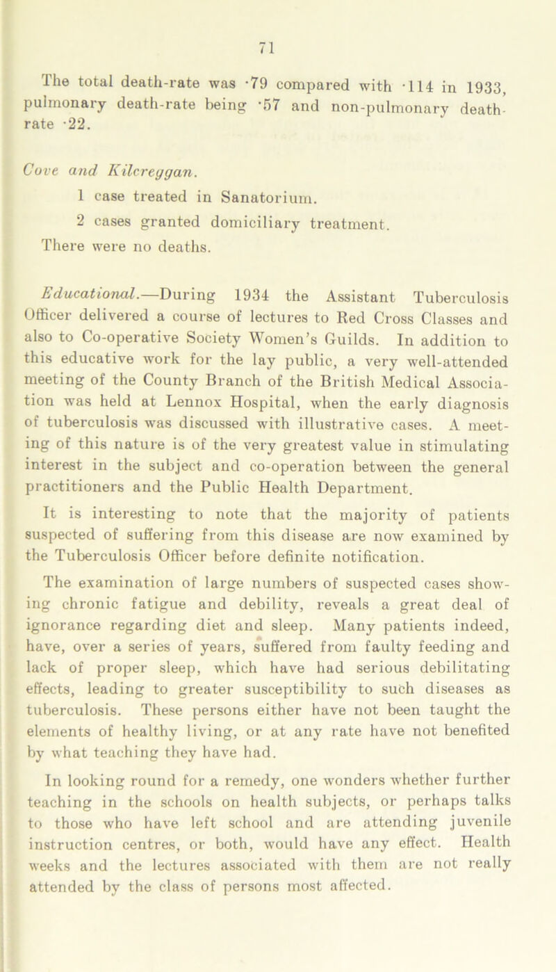 The total death-rate was -79 compared with -114 in 1933, pulmonary death-rate being -57 and non-pulmonary death- rate -22. Cove and Kilcreggan. 1 case treated in Sanatorium. 2 cases granted domiciliary treatment. There were no deaths. Educational. During 1934 the Assistant Tuberculosis Officer delivered a course of lectures to Red Cross Classes and also to Co-operative Society Women’s Guilds. In addition to this educative work for the lay public, a very well-attended meeting of the County Branch of the British Medical Associa- tion was held at Lennox Hospital, when the early diagnosis of tuberculosis was discussed with illustrative cases. A meet- ing of this nature is of the very greatest value in stimulating interest in the subject and co-operation between the general practitioners and the Public Health Department. It is interesting to note that the majority of patients suspected of suffering from this disease are now examined by the Tuberculosis Officer before definite notification. The examination of large numbers of suspected cases show- ing chronic fatigue and debility, reveals a great deal of ignorance regarding diet and sleep. Many patients indeed, have, over a series of years, suffered from faulty feeding and lack of proper sleep, which have had serious debilitating effects, leading to greater susceptibility to such diseases as tuberculosis. These persons either have not been taught the elements of healthy living, or at any rate have not benefited by what teaching they have had. In looking round for a remedy, one wonders whether further teaching in the schools on health subjects, or perhaps talks to those who have left school and are attending juvenile instruction centres, or both, would have any effect. Health weeks and the lectures associated with them are not really attended by the class of persons most affected.