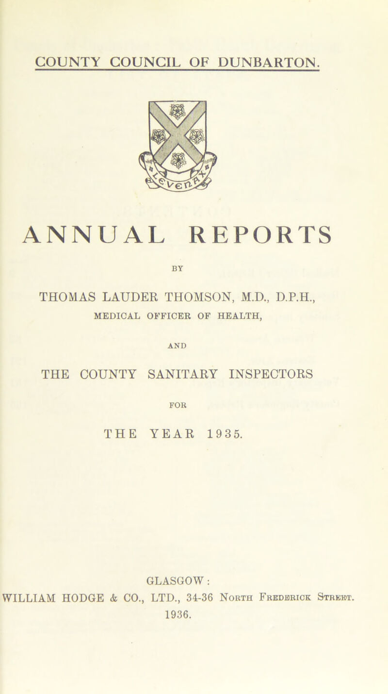 COUNTY COUNCIL OF DUNBARTON. ANNUAL REPORTS BY THOMAS LAUDER THOMSON, M.D., D.P.H, MEDICAL OFFICER OF HEALTH, AND THE COUNTY SANITARY INSPECTORS THE YEAR 193 5. GLASGOW: WILLIAM HODGE <k CO., LTD., 34-36 North Frederick Street. 1936.