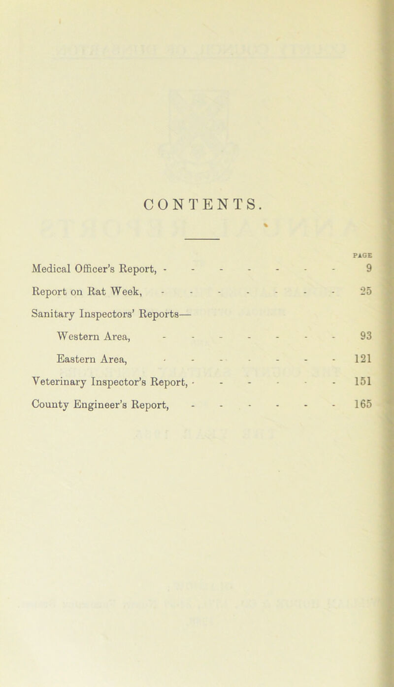 CONTENTS. % PAGE Medical Officer’s Report, 9 Report on Rat Week, ------- 25 Sanitary Inspectors’ Reports— Western Area, ------- 93 Eastern Area, ....... 121 Veterinary Inspector’s Report, - - - - - - 151 County Engineer’s Report, - - - - - - 165