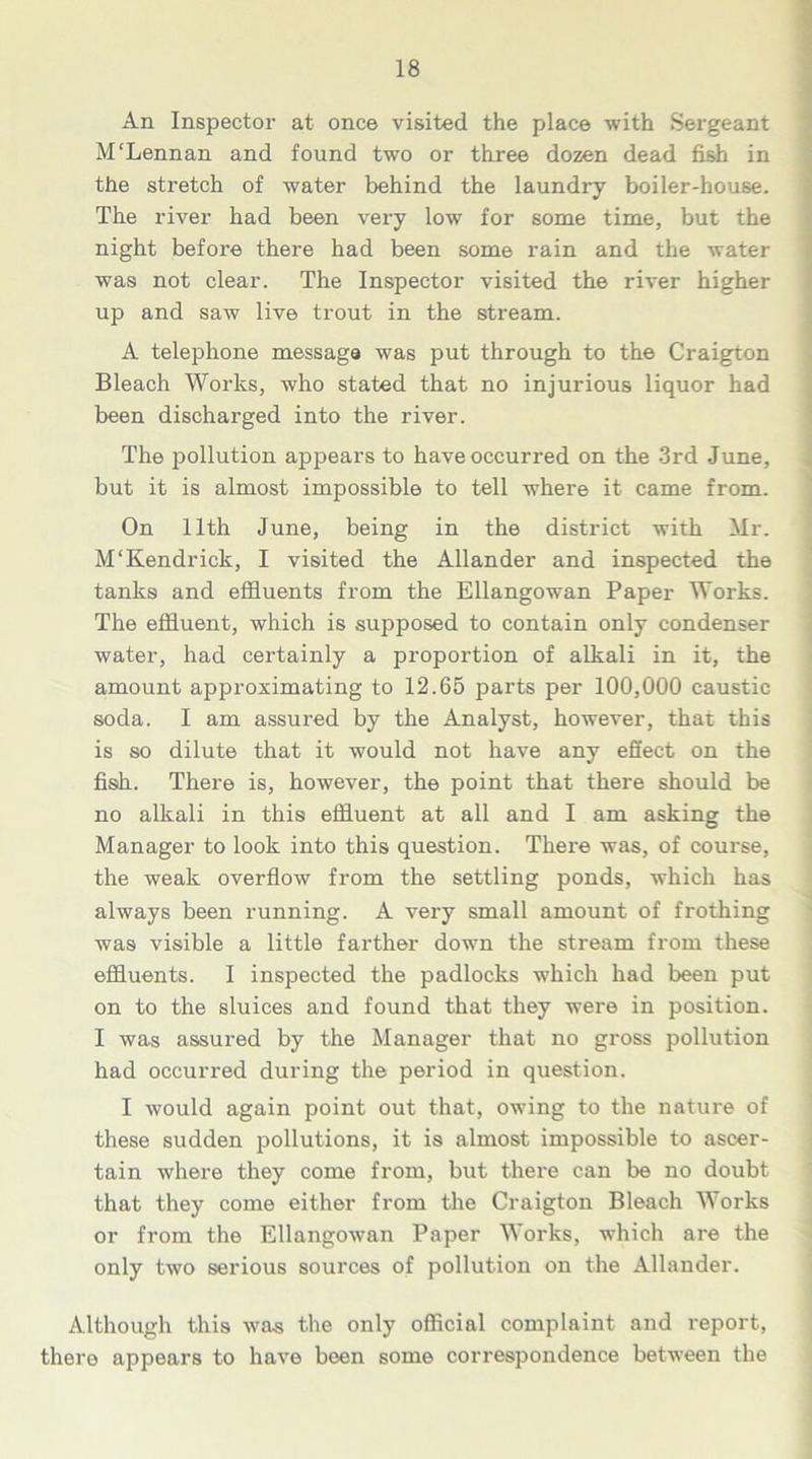 An Inspector at once visited the place with Sergeant M'Lennan and found two or three dozen dead fish in the stretch of water behind the laundry boiler-house. The river had been very low for some time, but the night before there had been some rain and the water was not clear. The Inspector visited the river higher up and saw live trout in the stream. A telephone message was put through to the Craigton Bleach Works, who stated that no injurious liquor had been discharged into the river. The pollution appears to have occurred on the 3rd June, but it is almost impossible to tell where it came from. On 11th June, being in the district with Mr. M'Kendrick, I visited the Allander and inspected the tanks and effluents from the Ellangowan Paper Works. The effluent, which is supposed to contain only condenser water, had certainly a proportion of alkali in it, the amount approximating to 12.65 parts per 100,000 caustic soda. I am assured by the Analyst, however, that this is so dilute that it would not have any effect on the fish. There is, however, the point that there should be no alkali in this effluent at all and I am asking the Manager to look into this question. There was, of course, the weak overflow from the settling ponds, which has always been running. A very small amount of frothing was visible a little farther down the stream from these effluents. I inspected the padlocks which had been put on to the sluices and found that they were in position. I was assured by the Manager that no gross pollution had occurred during the period in question. I would again point out that, owing to the nature of these sudden pollutions, it is almost impossible to ascer- tain where they come from, but there can be no doubt that they come either from the Craigton Bleach Works or from the Ellangowan Paper Works, which are the only two serious sources of pollution on the Allander. Although this was the only official complaint and report, there appears to have been some correspondence between the