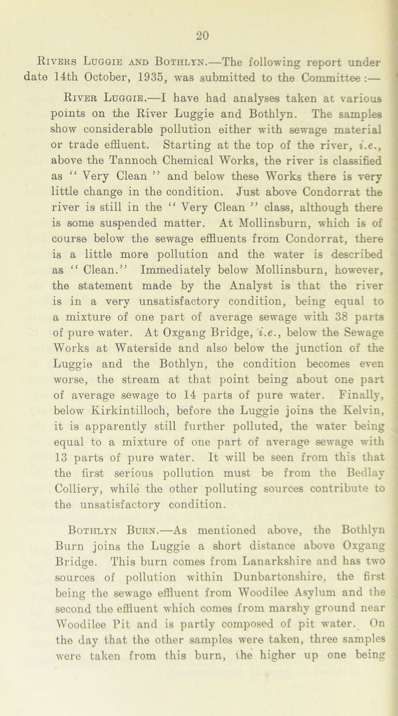 Rivers Luggie and Bothlyn.—The following report under date 14th October, 1935, was submitted to the Committee :— River Luggie.—I have had analyses taken at various points on the River Luggie and Bothlyn. The samples show considerable pollution either with sewage material or trade effluent. Starting at the top of the river, i.e., above the Tannoch Chemical Works, the river is classified as “ Very Clean ” and below these Works there is very little change in the condition. Just above Condorrat the river is still in the “ Very Clean ” class, although there is some suspended matter. At Mollinsburn, which is of course below the sewage effluents from Condorrat, there is a little more pollution and the water is described as “ Clean.” Immediately below Mollinsburn, however, the statement made by the Analyst is that the river is in a very unsatisfactory condition, being equal to a mixture of one part of average sewage with 38 parts of pure water. At Oxgang Bridge, i.e., below the Sewage Works at Waterside and also below the junction of the Luggie and the Bothlyn, the condition becomes even worse, the stream at that point being about one part of average sewage to 14 parts of pure water. Finally, below Kirkintilloch, before the Luggie joins the Kelvin, it is apparently still further polluted, the water being equal to a mixture of one part of average sewage with 13 parts of pure water. It will be seen from this that the first serious pollution must be from the Bedlay Colliery, while the other polluting sources contribute to the unsatisfactory condition. Bothlyn Burn.—As mentioned above, the Bothlyn Burn joins the Luggie a short distance above Oxgang Bridge. This burn comes from Lanarkshire and has two sources of pollution within Dunbartonshire, the first being the sewage effluent from Woodilee Asylum and the second the effluent which comes from marshy ground near Woodilee Pit and is partly composed of pit water. On the day that the other samples were taken, three samples were taken from this burn, the higher up one being