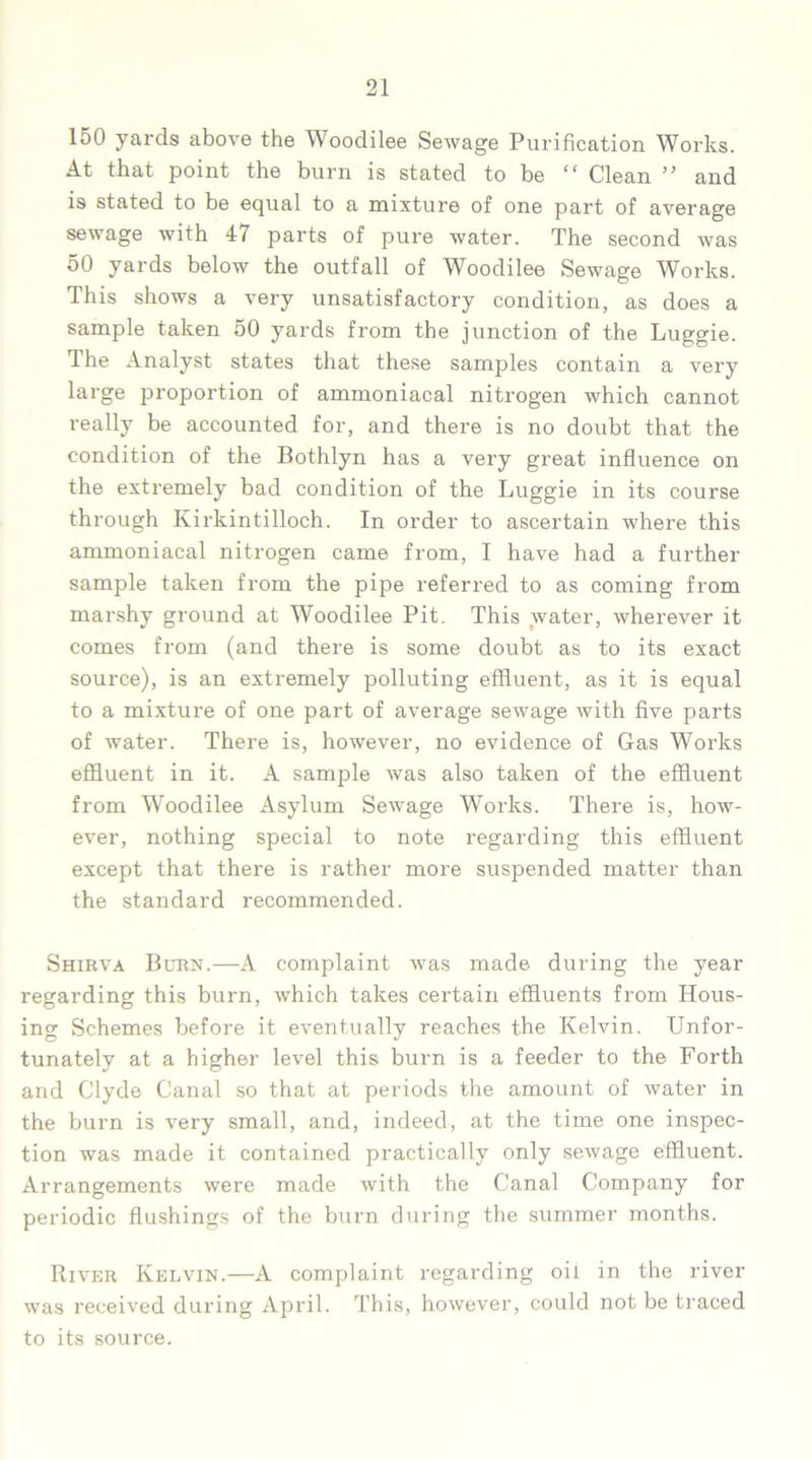 150 yards above the Woodilee Sewage Purification Works. At that point the burn is stated to be “ Clean ” and is stated to be equal to a mixture of one part of average sewage with 47 parts of pure water. The second was 50 yards below the outfall of Woodilee Sewage Works. This shows a very unsatisfactory condition, as does a sample taken 50 yards from the junction of the Luggie. The Analyst states that these samples contain a very large proportion of ammoniacal nitrogen which cannot really be accounted for, and there is no doubt that the condition of the Bothlyn has a very great influence on the extremely bad condition of the Luggie in its course through Kirkintilloch. In order to ascertain where this ammoniacal nitrogen came from, I have had a further sample taken from the pipe referred to as coming from marshy ground at Woodilee Pit. This water, wherever it comes from (and there is some doubt as to its exact source), is an extremely polluting effluent, as it is equal to a mixture of one part of average sewage with five parts of water. There is, however, no evidence of Gas Works effluent in it. A sample was also taken of the effluent from Woodilee Asylum Sewage Works. There is, how- ever, nothing special to note regarding this effluent except that there is rather more suspended matter than the standard recommended. Shirva Burn.—A complaint was made, during the year regarding this burn, which takes certain effluents from Hous- ing Schemes before it eventually reaches the Kelvin. Unfor- tunately at a higher level this burn is a feeder to the Forth and Clyde Canal so that at periods the amount of water in the burn is very small, and, indeed, at the time one inspec- tion was made it contained practically only sewage effluent. Arrangements were made with the Canal Company for periodic flushings of the burn during the summer months. River Kelvin.—A complaint regarding oil in the river was received during April. This, however, could not be traced to its source.