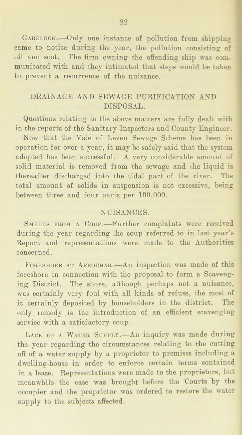 Gareloch.—Only one instance of pollution from shipping came to notice during the year, the pollution consisting of oil and soot. The firm owning the offending ship was com- municated with and they intimated that steps would be taken to prevent a recurrence of the nuisance. DRAINAGE AND SEWAGE PURIFICATION AND DISPOSAL. Questions relating to the above matters are fully dealt with in the reports of the Sanitary Inspectors and County Engineer. Now that the Vale of Leven Sewage Scheme has been in operation for over a year, it may be safely said that the system adopted has been successful. A very considerable amount of solid material is removed from the sewage and the liquid is thereafter discharged into the tidal part of the river. The total amount of solids in suspension is not excessive, being between three and four parts per 100,000. NUISANCES. Smells from a Coup.—Further complaints were received during the year regarding the coup referred to in last year’s Report and representations were made to the Authorities concerned. Foreshore at Arrochar.—An inspection was made of this foreshore in connection with the proposal to form a Scaveng- ing District. The shore, although perhaps not a nuisance, was certainly very foul with all kinds of refuse, the most of it certainly deposited by householders in the district. The only remedy is the introduction of an efficient scavenging service with a satisfactory coup. Lack of a Water Supplt.—An inquiry was made during the year regarding the circumstances relating to the cutting off of a water supply by a proprietor to premises including a dwelling-house in order to enforce certain terms contained in a lease. Representations were made to the proprietors, but meanwhile the case was brought before the Courts by the occupier and the proprietor was ordered to restore the water supply to the subjects affected.