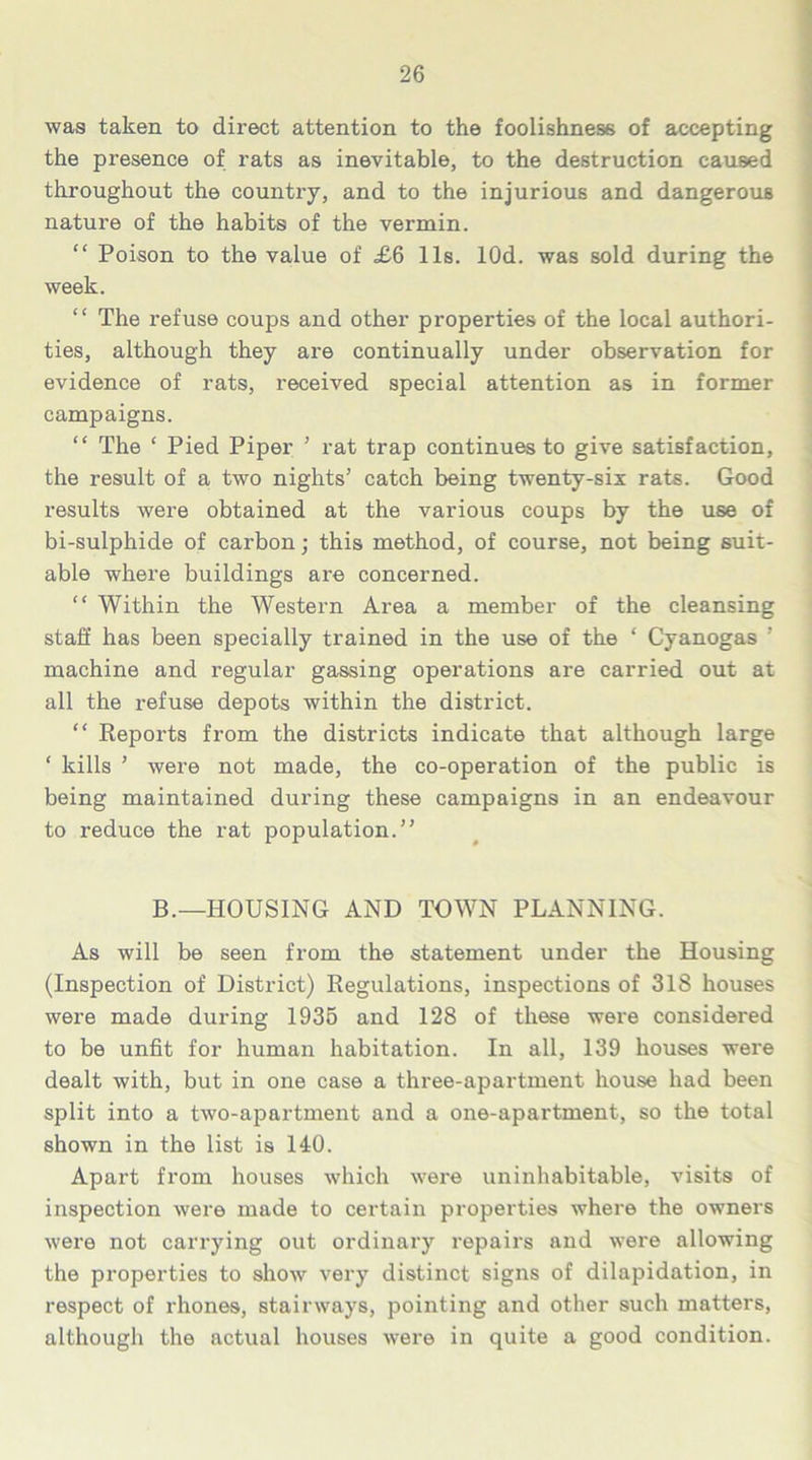 was taken to direct attention to the foolishness of accepting the presence of rats as inevitable, to the destruction caused throughout the country, and to the injurious and dangerous nature of the habits of the vermin. “ Poison to the value of £6 11s. lOd. was sold during the week. “ The refuse coups and other properties of the local authori- ties, although they are continually under observation for evidence of rats, received special attention as in former campaigns. “ The ‘ Pied Piper ’ rat trap continues to give satisfaction, the result of a two nights’ catch being twenty-six rats. Good results were obtained at the various coups by the use of bi-sulphide of carbon; this method, of course, not being suit- able where buildings are concerned. “ Within the Western Area a member of the cleansing staff has been specially trained in the use of the ‘ Cyanogas ’ machine and regular gassing operations are carried out at all the refuse depots within the district. “ Reports from the districts indicate that although large ‘ kills ’ were not made, the co-operation of the public is being maintained during these campaigns in an endeavour to reduce the rat population.” B.—HOUSING AND TOWN PLANNING. As will be seen from the statement under the Housing (Inspection of District) Regulations, inspections of 318 houses were made during 1935 and 128 of these were considered to be unfit for human habitation. In all, 139 houses were dealt with, but in one case a three-apartment house had been split into a two-apartment and a one-apartment, so the total shown in the list is 140. Apart from houses which were uninhabitable, visits of inspection were made to certain properties where the owners were not carrying out ordinary repairs and were allowing the properties to show very distinct signs of dilapidation, in respect of rhones, stairways, pointing and other such matters, although the actual houses were in quite a good condition.