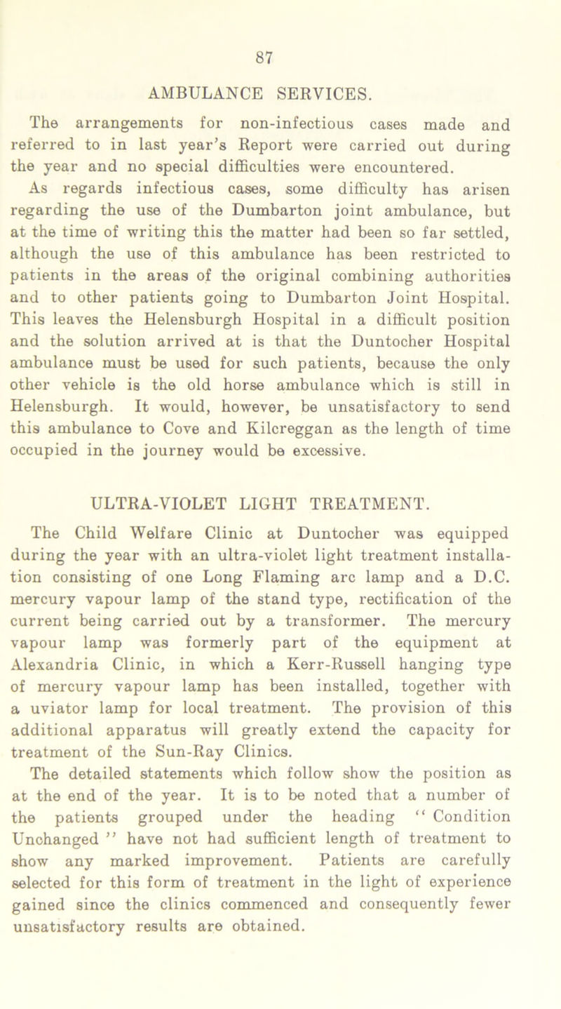 AMBULANCE SERVICES. The arrangements for non-infectious cases made and referred to in last year’s Report were carried out during the year and no special difficulties were encountered. As regards infectious cases, some difficulty has arisen regarding the use of the Dumbarton joint ambulance, but at the time of writing this the matter had been so far settled, although the use of this ambulance has been restricted to patients in the areas of the original combining authorities and to other patients going to Dumbarton Joint Hospital. This leaves the Helensburgh Hospital in a difficult position and the solution arrived at is that the Duntocher Hospital ambulance must be used for such patients, because the only other vehicle is the old horse ambulance which is still in Helensburgh. It would, however, be unsatisfactory to send this ambulance to Cove and Kilcreggan as the length of time occupied in the journey would be excessive. ULTRA-VIOLET LIGHT TREATMENT. The Child Welfare Clinic at Duntocher was equipped during the year with an ultra-violet light treatment installa- tion consisting of one Long Flaming arc lamp and a D.C. mercury vapour lamp of the stand type, rectification of the current being carried out by a transformer. The mercury vapour lamp was formerly part of the equipment at Alexandria Clinic, in which a Kerr-Russell hanging type of mercury vapour lamp has been installed, together with a uviator lamp for local treatment. The provision of this additional apparatus will greatly extend the capacity for treatment of the Sun-Ray Clinics. The detailed statements which follow show the position as at the end of the year. It is to be noted that a number of the patients grouped under the heading “ Condition Unchanged ” have not had sufficient length of treatment to show any marked improvement. Patients are carefully selected for this form of treatment in the light of experience gained since the clinics commenced and consequently fewer unsatisfactory results are obtained.