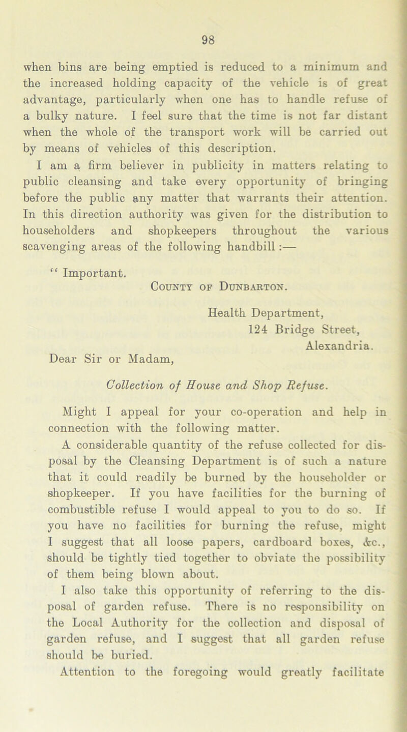 when bins are being emptied is reduced to a minimum and the increased holding capacity of the vehicle is of great advantage, particularly when one has to handle refuse of a bulky nature. I feel sure that the time is not far distant when the whole of the transpoi't work will be carried out by means of vehicles of this description. I am a firm believer in publicity in matters relating to public cleansing and take every opportunity of bringing before the public any matter that warrants their attention. In this direction authority was given for the distribution to householders and shopkeepers throughout the various scavenging areas of the following handbill :— “ Important. County op Dunbarton. Health Department, 124 Bridge Street, Alexandria. Dear Sir or Madam, Collection of House and Shop Refuse. Might I appeal for your co-operation and help in connection with the following matter. A considerable quantity of the refuse collected for dis- posal by the Cleansing Department is of such a nature that it could readily be burned by the householder or shopkeeper. If you have facilities for the burning of combustible refuse I -would appeal to you to do so. If you have no facilities for burning the refuse, might I suggest that all loose papers, cardboard boxes, Ac., should be tightly tied together to obviate the possibility of them being blown about. I also take this opportunity of referring to the dis- posal of garden refuse. There is no responsibility on the Local Authority for the collection and disposal of garden refuse, and I suggest that all garden refuse should be buried. Attention to the foregoing would greatly facilitate