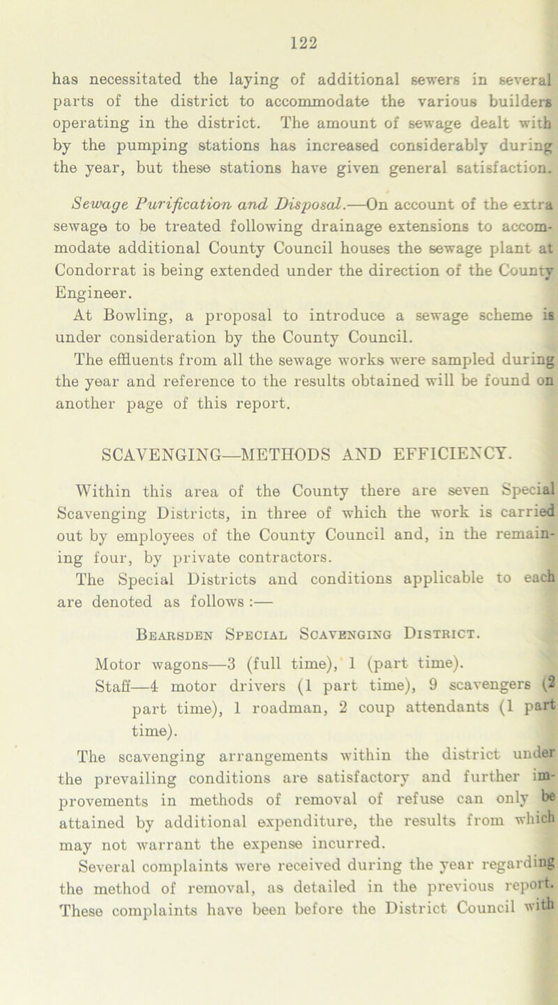 has necessitated the laying of additional sewers in several parts of the district to accommodate the various builders operating in the district. The amount of sewage dealt with by the pumping stations has increased considerably during the year, but these stations have given general satisfaction. Sewage Purification and Disposal.—On account of the extra sewage to be treated following drainage extensions to accom- modate additional County Council houses the sewage plant at Condorrat is being extended under the direction of the County Engineer. At Bowling, a proposal to introduce a sewage scheme is under consideration by the County Council. The effluents from all the sewage works were sampled during the year and reference to the results obtained will be found on another page of this report. SCAVENGING—METHODS AND EFFICIENCY. Within this area of the County there are seven Special Scavenging Districts, in three of which the work is carried out by employees of the County Council and, in the remain- ing four, by private contractors. The Special Districts and conditions applicable to each are denoted as follows :— Bearsden Special Scavenging District. Motor wagons—3 (full time), 1 (part time). Staff—4 motor drivers (1 part time), 9 scavengers (2 part time), 1 roadman, 2 coup attendants (1 part time). The scavenging arrangements within the district under the prevailing conditions are satisfactory and further im- provements in methods of removal of refuse can only be attained by additional expenditure, the results from which may not warrant the expense incurred. Several complaints were received during the year regarding the method of removal, as detailed in the previous report. These complaints have been before the District Council with