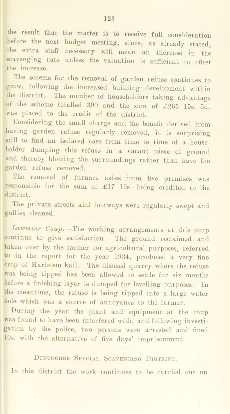 the result that the matter is to receive full consideration before the next budget meeting, since, as already stated, the extra staff necessary will mean an increase in the scavenging rate unless the valuation is sufficient to offset the increase. The scheme for the removal of garden refuse continues to glow, following the increased building development within the district. Ihe number of householders taking advantage of the scheme totalled 390 and the sum of £265 15s. 5d. was placed to the credit of the district. Considering the small charge and the benefit derived from ha' garden refuse regularly removed, it is surprising still to find an isolated case from time to time of a house- holdei dumping this refuse in a vacant piece of ground and thereby blotting the surroundings rather than have the garden refuse removed. The removal of furnace ashes from five premises was responsible for the sum of £17 19s. being credited to the district. Ihe private streets and footways were regularly swept and gullies cleaned. Lawmuir Coup.—The working arrangements at this coup continue to give satisfaction. The ground reclaimed and taken over by the farmer for agricultural purposes, referred to in the report for the year 1934, produced a very fine crop of Maristem kail. The disused quarry where the refuse was being tipped has been allowed to settle for six months before a finishing layer is dumped for levelling purposes. In the meantime, the refuse is being tipped into a large water hole which was a source of annoyance to the farmer. During the year the plant and equipment at the coup was found to have been interfered with, and following investi- gation by the police, two persons were arrested and fined 10s. with the alternative of five days’ imprisonment. Duntooher Special Scavenging District. In this district the work continues to be carried out on