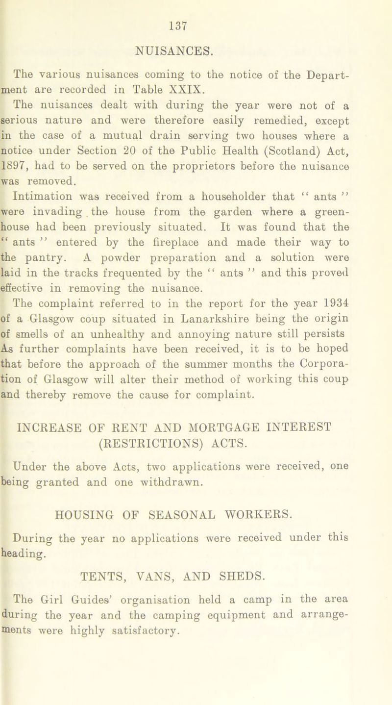 NUISANCES. The various nuisances coming to the notice of the Depart- ment are recorded in Table XXIX. The nuisances dealt with during the year were not of a serious nature and were therefore easily remedied, except in the case of a mutual drain serving two houses Avhere a notice under Section 20 of the Public Health (Scotland) Act, 1897, had to be served on the proprietors before the nuisance was removed. Intimation was received from a householder that “ ants ” were invading . the house from the garden where a green- house had been previously situated. It was found that the “ ants ” entered by the fireplace and made their way to the pantry. A powder preparation and a solution were laid in the tracks frequented by the “ ants ” and this proved effective in removing the nuisance. The complaint referred to in the report for the year 1934 of a Glasgow coup situated in Lanarkshire being the origin of smells of an unhealthy and annoying nature still persists As further complaints have been received, it is to be hoped that before the approach of the summer months the Corpora- tion of Glasgow will alter their method of working this coup and thereby remove the cause for complaint. INCREASE OF RENT AND MORTGAGE INTEREST (RESTRICTIONS) ACTS. Under the above Acts, two applications were received, one being granted and one withdrawn. HOUSING OF SEASONAL WORKERS. During the year no applications were received under this heading. TENTS, VANS, AND SHEDS. The Girl Guides’ organisation held a camp in the area during the year and the camping equipment and arrange- ments were highly satisfactory.