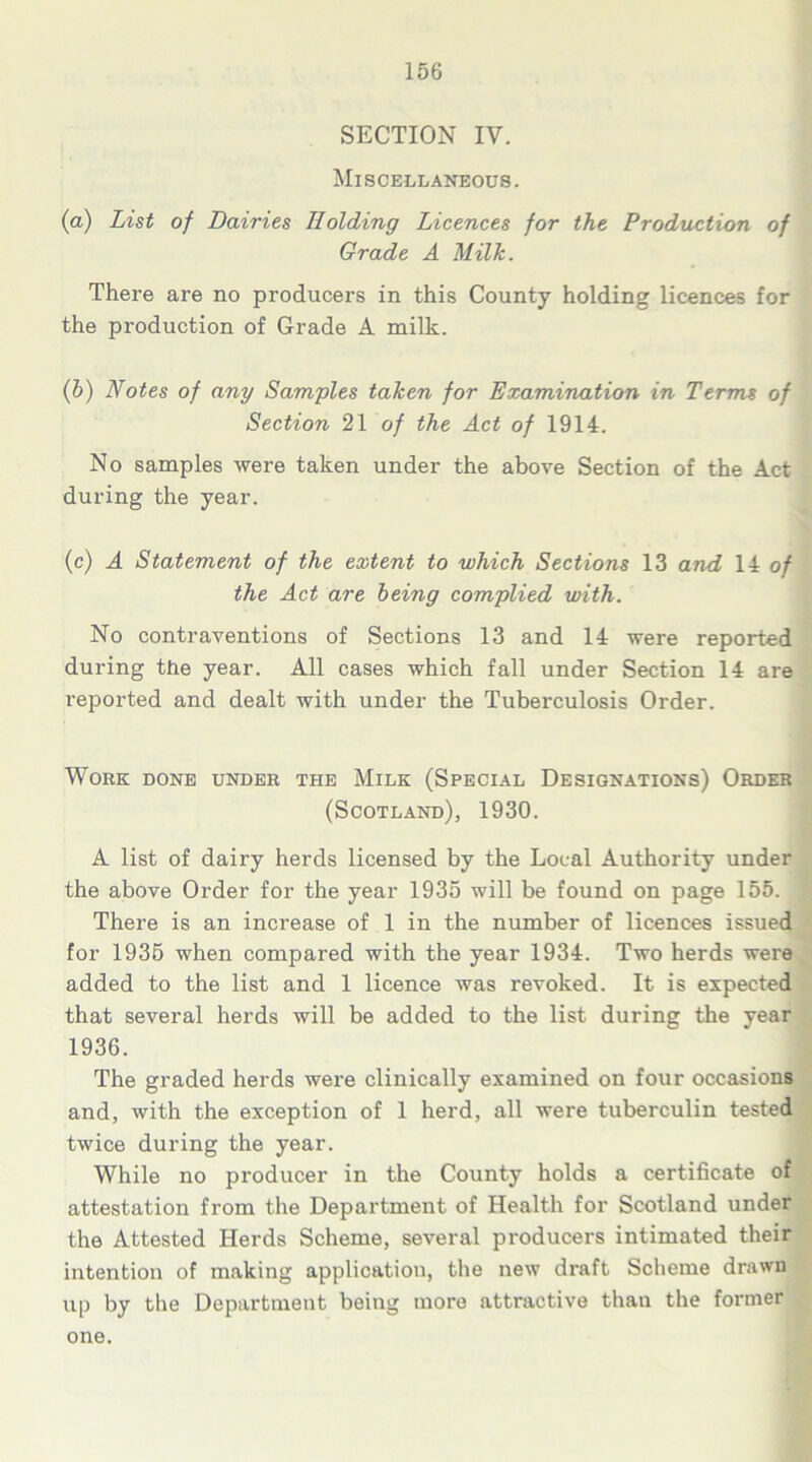 SECTION IV. Miscellaneous. (a) List of Dairies Holding Licences for the Production of Grade A Milk. There are no producers in this County holding licences for the production of Grade A milk. (b) Notes of any Samples taken for Examination in Terms of Section 21 of the Act of 1914. No samples were taken under the above Section of the Act during the year. (c) A Statement of the extent to which Sections 13 and 14 of the Act are being complied with. No contraventions of Sections 13 and 14 were reported during the year. All cases which fall under Section 14 are reported and dealt with under the Tuberculosis Order. Work done under the Milk (Special Designations) Order (Scotland), 1930. A list of dairy herds licensed by the Local Authority under the above Order for the year 1935 will be found on page 155. There is an increase of 1 in the number of licences issued for 1935 when compared with the year 1934. Two herds were added to the list and 1 licence was revoked. It is expected that several herds will be added to the list during the year 1936. The graded herds were clinically examined on four occasions and, with the exception of 1 herd, all were tuberculin tested twice during the year. While no producer in the County holds a certificate of attestation from the Department of Health for Scotland under the Attested Herds Scheme, several producers intimated their intention of making application, the new draft Scheme drawn up by the Department being more attractive than the former one.