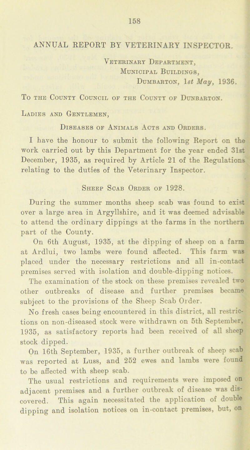 ANNUAL REPORT BY VETERINARY INSPECTOR. Veterinary Department, Municipal Buildings, Dumbarton, 1st May, 1936. To the County Council of the County of Dunbarton. Ladies and Gentlemen, Diseases of Animals Acts and Orders. I have the honour to submit the following Report on the work carried out by this Department for the year ended 31st December, 1935, as required by Article 21 of the Regulations relating to the duties of the Veterinary Inspector. Sheep Scab Order of 1928. During the summer months sheep scab was found to exist over a large area in Argyllshire, and it was deemed advisable to attend the ordinary dippings at the farms in the northern part of the County. On 6th August, 1935, at the dipping of sheep on a farm at Ardlui, two lambs were found affected. This farm was placed under the necessary restrictions and all in-contact premises served with isolation and double-dipping notices. The examination of the stock on these premises revealed two other outbreaks of disease and further premises became subject to the provisions of the Sheep Scab Older. No fresh cases being encountered in this district, all restric- tions on non-diseased stock were withdrawn on 5th September, 1935, as satisfactory reports had been received of all sheep stock dipped. On 16th September, 1935, a further outbreak of sheep scab was reported at Luss, and 252 ewes and lambs were found to be affected with sheep scab. The usual restrictions and requirements were imposed on adjacent premises and a further outbreak of disease was dis- covered. This again necessitated the application of double dipping and isolation notices on in-contact premises, but, on