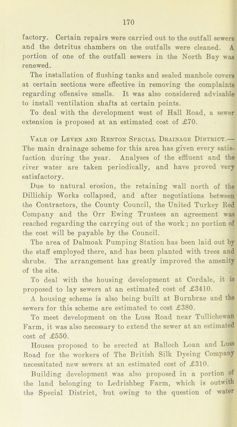 factory. Certain repairs were carried out to the outfall sewers and the detritus chambers on the outfalls were cleaned. A portion of one of the outfall sewers in the North Bay was renewed. The installation of flushing tanks and sealed manhole covers at certain sections were effective in removing the complaints regarding offensive smells. It was also considered advisable to install ventilation shafts at certain points. To deal with the development west of Hall Road, a sewer extension is proposed at an estimated cost of £70. Vale of Leven and Renton Special Drainage District.— The main drainage scheme for this area has given every satis- faction during the year. Analyses of the effluent and the river water are taken periodically, and have proved very satisfactory. Due to natural erosion, the retaining wall north of the Dillichip Works collapsed, and after negotiations between the Contractors, the County Council, the United Turkey Red Company and the Orr Ewing Trustees an agreement was reached regarding the carrying out of the work; no portion of the cost will be payable by the Council. The area of Dalmoak Pumping Station has been laid out by the staff employed there, and has been planted with trees and shrubs. The arrangement has greatly improved the amenity of the site. To deal with the housing development at Cordale, it is proposed to lay sewers at an estimated cost of £3410. A housing scheme is also being built at Burnbrae and the sewers for this scheme are estimated to cost £380. To meet development on the Luss Road near Tullichewan Farm, it was also necessary to extend the sewer at an estimated cost of £550. Houses proposed to be erected at Balloch Loan and Luss Road for the workers of The British Silk Dyeing Company necessitated new sewers at an estimated cost of £310. Building development was also proposed in a portion of the land belonging to Ledrishbeg Farm, which is outwith the Special District, but owing to the question of water