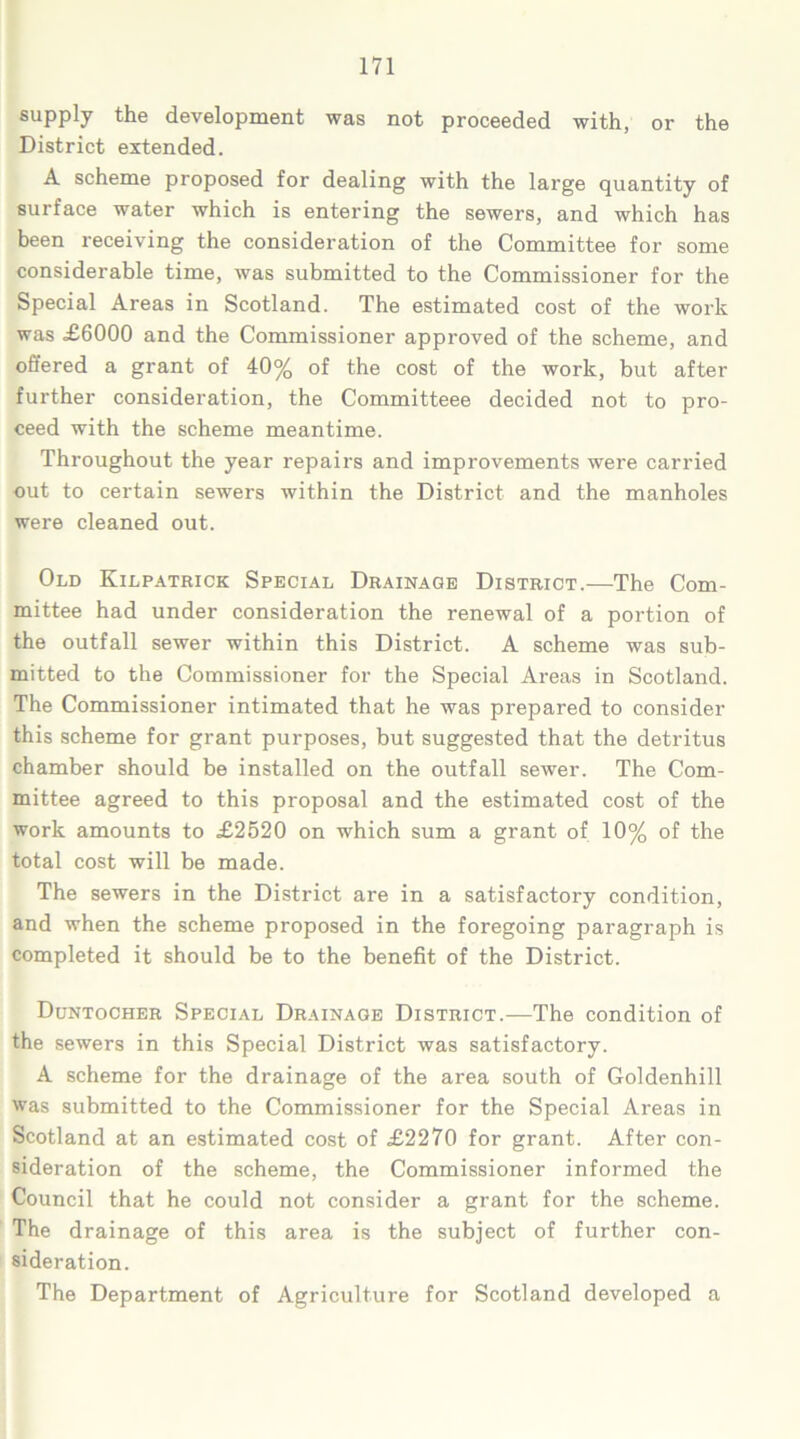 supply the development was not proceeded with, or the District extended. A scheme proposed for dealing with the large quantity of surface water which is entering the sewers, and which has been receiving the consideration of the Committee for some considerable time, was submitted to the Commissioner for the Special Areas in Scotland. The estimated cost of the work was £6000 and the Commissioner approved of the scheme, and offered a grant of 40% of the cost of the work, but after further consideration, the Committeee decided not to pro- ceed with the scheme meantime. Throughout the year repairs and improvements were carried out to certain sewers within the District and the manholes were cleaned out. Old Kilpatrick Special Drainage District.—The Com- mittee had under consideration the renewal of a portion of the outfall sewer within this District. A scheme was sub- mitted to the Commissioner for the Special Areas in Scotland. The Commissioner intimated that he was prepared to consider this scheme for grant purposes, but suggested that the detritus chamber should be installed on the outfall sewer. The Com- mittee agreed to this proposal and the estimated cost of the work amounts to £2520 on which sum a grant of 10% of the total cost will be made. The sewers in the District are in a satisfactory condition, and when the scheme proposed in the foregoing paragraph is completed it should be to the benefit of the District. Duntocher Special Drainage District.—The condition of the sewers in this Special District was satisfactory. A scheme for the drainage of the area south of Goldenhill was submitted to the Commissioner for the Special Areas in Scotland at an estimated cost of £2270 for grant. After con- sideration of the scheme, the Commissioner informed the Council that he could not consider a grant for the scheme. The drainage of this area is the subject of further con- sideration. The Department of Agriculture for Scotland developed a
