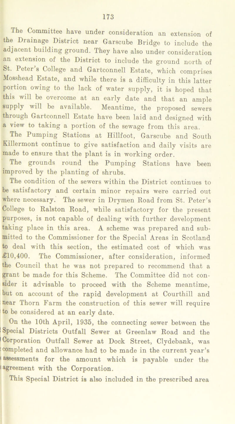 The Committee have under consideration an extension of the Drainage District near Garscube Bridge to include the adjacent building ground. They have also under consideration an extension of the District to include the ground north of St. Peter’s College and Gartconnell Estate, which comprises Mosshead Estate, and while there is a difficulty in this latter portion owing to the lack of water supply, it is hoped that this will be overcome at an early date and that an ample supply will be available. Meantime, the proposed sewers through Gartconnell Estate have been laid and designed with a view to taking a portion of the sewage from this area. The Pumping Stations at Hillfoot, Garscube and South Killermont continue to give satisfaction and daily visits are made to ensure that the plant is in working order. The grounds round the Pumping Stations have been improved by the planting of shrubs. The condition of the sewers within the District continues to be satisfactory and certain minor repairs were carried out where necessary. The sewer in Drymen Road from St. Peter’s College to Ralston Road, while satisfactory for the present purposes, is not capable of dealing with further development taking place in this area. A scheme was prepared and sub- mitted to the Commissioner for the Special Areas in Scotland to deal with this section, the estimated cost of which was £10,400. The Commissioner, after consideration, informed the Council that he was not prepared to recommend that a grant be made for this Scheme. The Committee did not con- sider it advisable to proceed with the Scheme meantime, but on account of the rapid development at Courthill and near Thorn Farm the construction of this sewer will require to be considered at an early date. On the 10th April, 1935, the connecting sewer between the • Special Districts Outfall Sewer at Greenlaw Road and the 'Corporation Outfall Sewer at Dock Street, Clydebank, was completed and allowance had to be made in the current year’s ‘ assessments for the amount which is payable under the ^agreement with the Corporation. This Special District is also included in the prescribed area