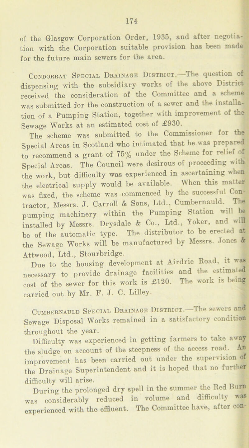 of the Glasgow Corporation Order, 1935, and after negotia- tion with the Corporation suitable provision has been made for the future main sewers for the area. Condorrat Special Drainage District.—The question of dispensing with the subsidiary works of the above District received the consideration of the Committee and a scheme was submitted for the construction of a sewer and the installa- tion of a Pumping Station, together with improvement of the Sewage Works at an estimated cost of £930. The scheme was submitted to the Commissioner for the Special Areas in Scotland who intimated that he was prepared to recommend a grant of 75% under the Scheme for relief of Special Areas. The Council were desirous of proceeding with the work, but difficulty was experienced in ascertaining when the electrical supply would be available. When this, matter was fixed, the scheme was commenced by the successful Con- tractor, Messrs. J. Carroll & Sons, Ltd., Cumbernauld.. The pumping machinery within the Pumping Station will be installed by Messrs. Drysdale & Co., Ltd., Yoker, and will be of the automatic type. The distributor to be erected at the Sewage Works will be manufactured by Messrs. Jones k Attwood, Ltd., Stourbridge. Due to the housing development at Airdrie Road, it was necessary to provide drainage facilities and the estimated cost of the sewer for this work is £120. The work is being carried out by Mr. F. J. C. Lilley. Cumbernauld Special Drainage District.—The sewers and Sewage Disposal Works remained in a satisfactory condition throughout the year. Difficulty was experienced in getting farmers to take away the sludge on account of the steepness of the access road. An improvement has been carried out under the supervision of the Drainage Superintendent and it is hoped that no further difficulty will arise. During the prolonged dry spell in the summer the Red Burn was considerably reduced in volume and difficulty was experienced with the effluent. The Committee have, after con-