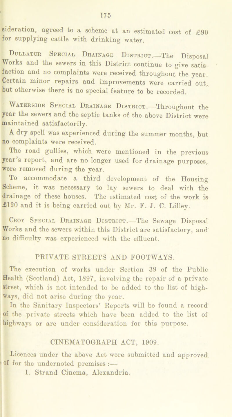 sideration, agreed to a scheme at an estimated cost of £90 for supplying cattle with drinking water. Dullatur Special Drainage District.—The Disposal Works and the sewers in this District continue to give satis- faction and no complaints were received throughout the year. Certain minor repairs and improvements were carried out. but otherwise there is no special feature to be recorded. Waterside Special Drainage District.—Throughout the year the sewers and the septic tanks of the above District were maintained satisfactorily. A dry spell was experienced during the summer months, but no complaints were received. The road gullies, which were mentioned in the previous year’s report, and are no longer used for drainage purposes, were removed during the year. To accommodate a third development of the Housing Scheme, it was necessary to lay sewers to deal with the drainage of these houses. The estimated cost of the work is £120 and it is being carried out by Mr. F. J. C. Lilley. Croy Special Drainage District.—The Sewage Disposal Works and the sewers within this District are satisfactory, and no difficulty was experienced with the effluent. PRIVATE STREETS AND FOOTWAYS. The execution of works under Section 39 of the Public Health (Scotland) Act, 1897, involving the repair of a private street, which is not intended to be added to the list of high- ways, did not arise during the year. In the Sanitary Inspectors’ Reports will be found a record of the private streets which have been added to the list of highways or are under consideration for this purpose. CINEMATOGRAPH ACT, 1909. Licences under the above Act were submitted and approved • of for the undernoted premises :— 1. Strand Cinema, Alexandria.