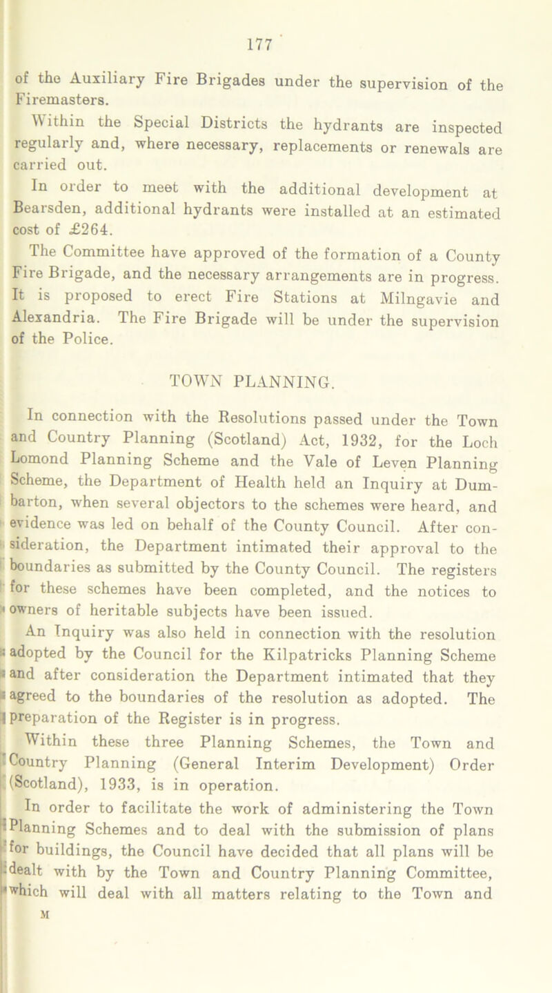 of the Auxiliaiy Fire Brigades under the supervision of the Firemasters. ithin the Special Districts the hydrants are inspected regularly and, where necessary, replacements or renewals are carried out. In order to meet with the additional development at Bearsden, additional hydrants were installed at an estimated cost of £264. The Committee have approved of the formation of a County Fire Brigade, and the necessary arrangements are in progress. It is proposed to erect Fire Stations at Milngavie and Alexandria. The Fire Brigade will be under the supervision of the Police. TOWN PLANNING. In connection with the Resolutions passed under the Town and Country Planning (Scotland) Act, 1932, for the Loch Lomond Planning Scheme and the Vale of Leven Planning Scheme, the Department of Health held an Inquiry at Dum- barton, when several objectors to the schemes were heard, and evidence was led on behalf of the County Council. After con- sideration, the Department intimated their approval to the boundaries as submitted by the County Council. The registers ' for these schemes have been completed, and the notices to ;«owners of heritable subjects have been issued. An Inquiry was also held in connection with the resolution B adopted by the Council for the Kilpatricks Planning Scheme * and after consideration the Department intimated that they ; agreed to the boundaries of the resolution as adopted. The 1 preparation of the Register is in progress. Within these three Planning Schemes, the Town and Country Planning (General Interim Development) Order k (Scotland), 1933, is in operation. In order to facilitate the work of administering the Town PPlanning Schemes and to deal with the submission of plans for buildings, the Council have decided that all plans will be :dealt with by the Town and Country Planning Committee, •which will deal with all matters relating to the Town and M