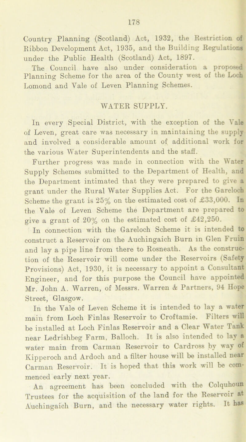 Country Planning (Scotland) Act, 1932, the Restriction of Ribbon Development Act, 1935, and the Building Regulations under the Public Health (Scotland) Act, 1897. The Council have also under consideration a proposed Planning Scheme for the area of the County west of the Loch Lomond and Vale of Leven Planning Schemes. WATER SUPPLY. In every Special District, with the exception of the Vale of Leven, great care was necessary in maintaining the supply and involved a considerable amount of additional work for the various Water Superintendents and the staff. Further progress was made in connection with the Water Supply Schemes submitted to the Department of Health, and the Department intimated that they were prepared to give a grant under the Rural Water Supplies Act. For the Gareloch Scheme the grant is 25% on the estimated cost of £33,000. In the Vale of Leven Scheme the Department are prepared to give a grant of 20% on the estimated cost of £42,250. In connection with the Gareloch Scheme it is intended to construct a Reservoir on the Auchingaich Burn in Glen Fruin and lay a pipe line from there to Rosneath. As the construc- tion of the Reservoir will come under the Reservoirs (Safety Provisions) Act, 1930, it is necessary to appoint a Consultant Engineer, and for this purpose the Council have appointed Mr. John A. Warren, of Messrs. Warren & Partners, 94 Hope Street, Glasgow. In the Vale of Leven Scheme it is intended to lay a water main from Loch Finlas Reservoir to Croftamie. Filters will be installed at Loch Finlas Reservoir and a Clear Water Tank near Ledrishbeg Farm. Balloch. It is also intended to lay a water main from Carman Reservoir to Cardross by way of Kipperoch and Ardoch and a filter house will be installed near Carman Reservoir. It is hoped that this work will be com- menced early next year. An agreement has been concluded with the Colquhoun Trustees for the acquisition of the land for the Reservoir at Auchingaich Burn, and the necessary water rights. It ha*