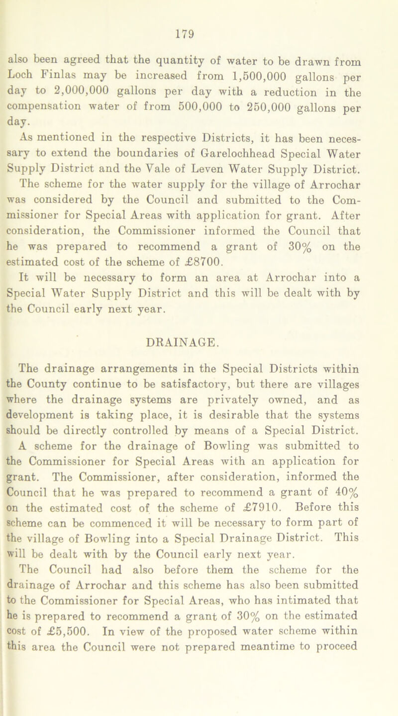 also been agreed that the quantity of water to be drawn from Loch Finlas may be increased from 1,500,000 gallons per day to 2,000,000 gallons per day with a reduction in the compensation water of from 500,000 to 250,000 gallons per day. As mentioned in the respective Districts, it has been neces- sary to extend the boundaries of Garelochhead Special Water Supply District and the Vale of Leven Water Supply District. The scheme for the water supply for the village of Arrochar was considered by the Council and submitted to the Com- missioner for Special Areas with application for grant. After consideration, the Commissioner informed the Council that he was prepared to recommend a grant of 30% on the estimated cost of the scheme of £8700. It will be necessary to form an area at Arrochar into a Special Water Supply District and this will be dealt with by the Council early next year. DRAINAGE. The drainage arrangements in the Special Districts within the County continue to be satisfactory, but there are villages where the drainage systems are privately owned, and as development is taking place, it is desirable that the systems should be directly controlled by means of a Special District. A scheme for the drainage of Bowling was submitted to the Commissioner for Special Areas with an application for grant. The Commissioner, after consideration, informed the Council that he was prepared to recommend a grant of 40% on the estimated cost of the scheme of £7910. Before this scheme can be commenced it will be necessary to form part of the village of Bowling into a Special Drainage District. This will be dealt with by the Council early next year. The Council had also before them the scheme for the drainage of Arrochar and this scheme has also been submitted to the Commissioner for Special Areas, who has intimated that he is prepared to recommend a grant of 30% on the estimated cost of £5,500. In view of the proposed water scheme within this area the Council were not prepared meantime to proceed