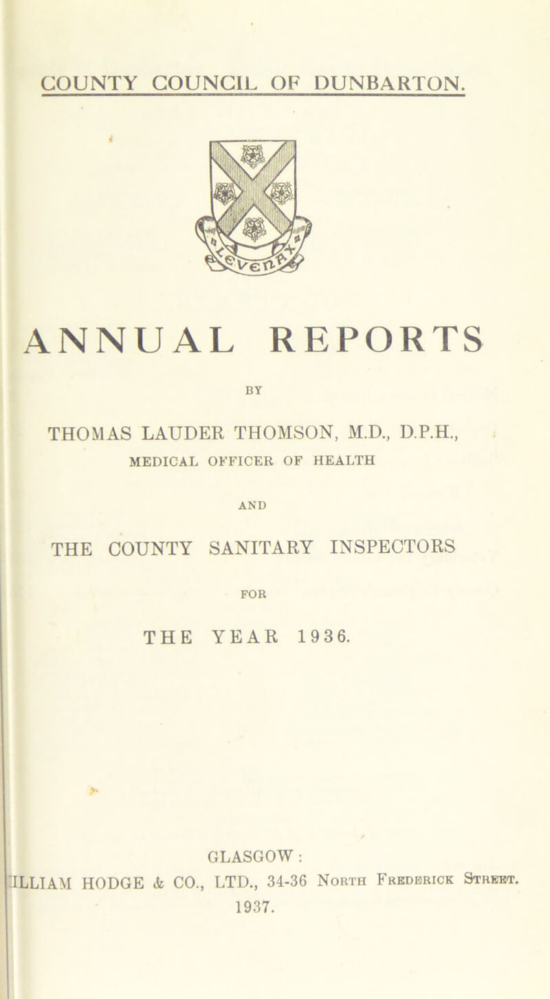 COUNTY COUNCIL OF DUNBARTON. ANNUAL REPORTS BY THOMAS LAUDER THOMSON, M.D., D.P.H, MEDICAL OFFICER OF HEALTH AND THE COUNTY SANITARY INSPECTORS FOR THE YEAR 193 6. GLASGOW : ULLIAM HODGE & CO., LTD., 34-36 North Frederick Street. 1937.