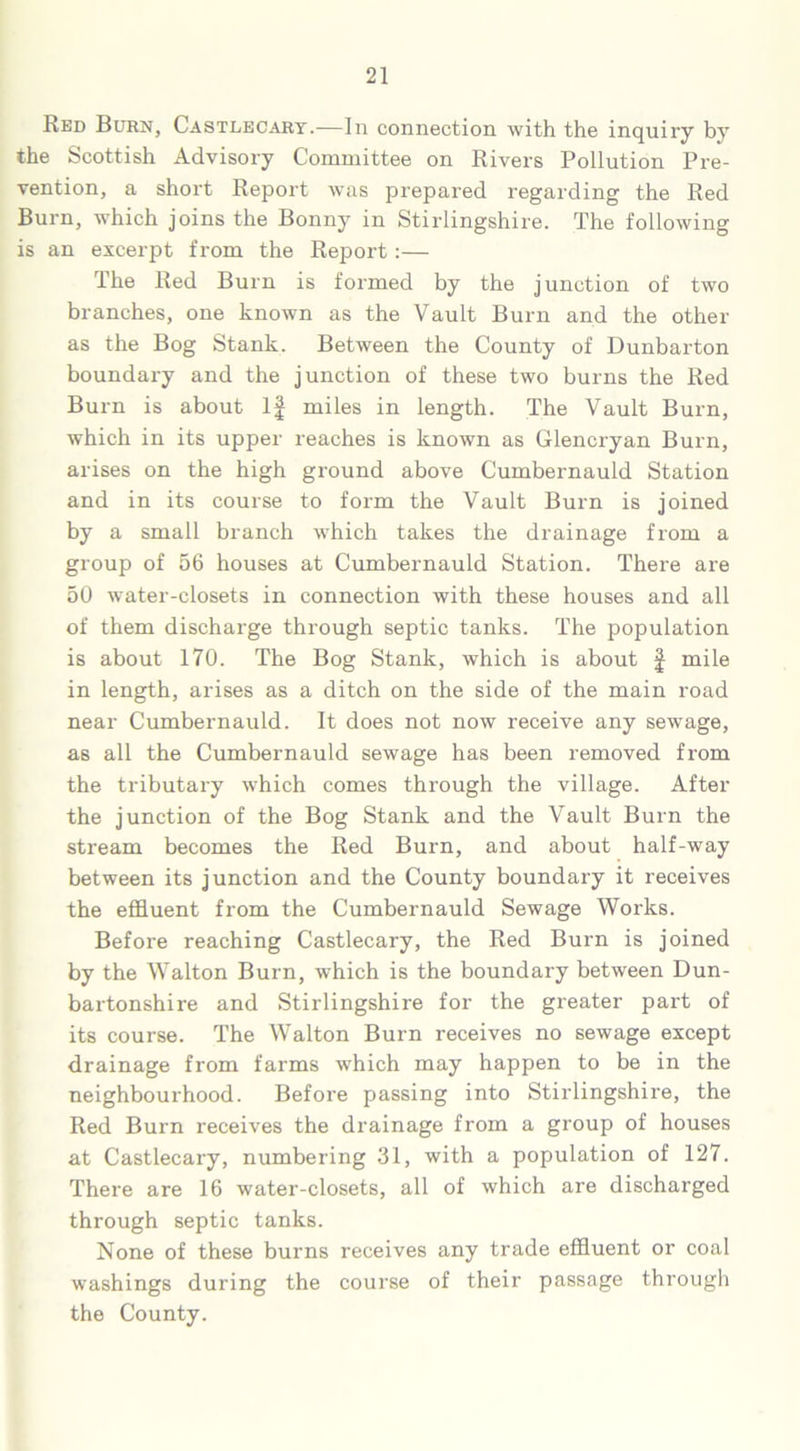 Red Burn, Castlecary.—In connection with the inquiry by the Scottish Advisory Committee on Rivers Pollution Pre- vention, a short Report was prepared regarding the Red Burn, which joins the Bonny in Stirlingshire. The following is an excerpt from the Report:— The Red Burn is formed by the junction of two branches, one known as the Vault Burn and the other as the Bog Stank. Between the County of Dunbarton boundary and the junction of these two burns the Red Burn is about If miles in length. The Vault Burn, which in its upper reaches is known as Glencryan Burn, arises on the high ground above Cumbernauld Station and in its course to form the Vault Burn is joined by a small branch which takes the drainage from a group of 56 houses at Cumbernauld Station. There are 50 water-closets in connection with these houses and all of them discharge through septic tanks. The population is about 170. The Bog Stank, which is about § mile in length, arises as a ditch on the side of the main road near Cumbernauld. It does not now receive any sewage, as all the Cumbernauld sewage has been removed from the tributary which comes through the village. After the junction of the Bog Stank and the Vault Burn the stream becomes the Red Burn, and about half-way between its junction and the County boundary it receives the effluent from the Cumbernauld Sewage Works. Before reaching Castlecary, the Red Burn is joined by the Walton Burn, which is the boundary between Dun- bartonshire and Stirlingshire for the greater part of its course. The Walton Burn receives no sewage except drainage from farms which may happen to be in the neighbourhood. Before passing into Stirlingshire, the Red Burn receives the drainage from a group of houses at Castlecary, numbering 31, with a population of 127. There are 16 water-closets, all of which are discharged through septic tanks. None of these burns receives any trade effluent or coal washings during the course of their passage through the County.