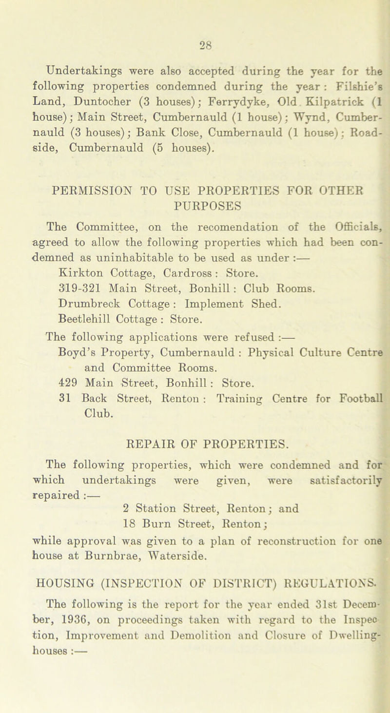 Undertakings were also accepted during the year for the following properties condemned during the year : Filshie’s Land, Duntocher (3 houses); Ferrydyke, Old Kilpatrick (1 house); Main Street, Cumbernauld (1 house); Wynd, Cumber- nauld (3 houses); Bank Close, Cumbernauld (1 house): Road- side, Cumbernauld (5 houses). PERMISSION TO USE PROPERTIES FOR OTHER PURPOSES The Committee, on the recomendation of the Officials, agreed to allow the following properties which had been con- demned as uninhabitable to be used as under :— Kirkton Cottage, Cardross: Store. 319-321 Main Street, Bonhill : Club Rooms. Drumbreck Cottage: Implement Shed. Beetlehill Cottage : Store. The following applications were refused :— Boyd’s Property, Cumbernauld : Physical Culture Centre and Committee Rooms. 429 Main Street, Bonhill : Store. 31 Back Street, Renton : Training Centre for Football Club. REPAIR OF PROPERTIES. The following properties, which were condemned and for which undertakings were given, were satisfactorily repaired :— 2 Station Street, Renton; and 18 Burn Street, Renton; while approval was given to a plan of reconstruction for one house at Burnbrae, Waterside. HOUSING (INSPECTION OF DISTRICT) REGULATIONS. The following is the report for the year ended 31st Decem- ber, 1936, on proceedings taken with regard to the Inspeo tion, Improvement and Demolition and Closure of Dwelling- houses :—