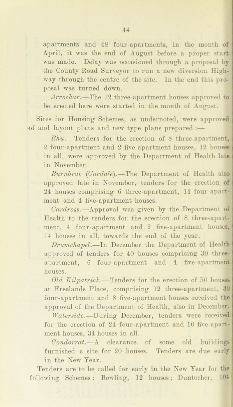 apartments and 48 four-apartments, in the month of April, it was the end of August before a proper start was made. Delay was occasioned through a proposal by the County Road Surveyor to run a new diversion High- way through the centre of the site. In the end this pro- posal was turned down. Arrochar.—The 12 three-apartment houses approved to be erected here were started in the month of August. Sites for Housing Schemes, as undernoted, were approved of and layout plans and new type plans prepared :— Rhu.—Tenders for the erection of 8 three-apartment, 2 four-apartment and 2 five-apartment houses, 12 houses in all, were approved by the Department of Health late in November. Burnbrae (Cordate).—The Department of Health also approved late in November, tenders for the erection of 24 houses comprising 6 three-apartment, 14 four-apart- ment and 4 five-apartment houses. Cardross.—Approval was given by the Department of Health to the tenders for the erection of 8 three-apart- ment, 4 four-apartment and 2 five-apartment houses, 14 houses in all, towards the end of the year. Drumchapel.—In December the Department of Health approved of tenders for 40 houses comprising 30 three- apartment, 6 four-apartment and 4 five-apartment houses. Old Kilpatrick.—Tenders for the erection of 50 houses at Freelands Place, comprising 12 three-apartment, 30 four-apartment and 8 five-apartment houses received the approval of the Department of Health, also in December. Waterside.—During December, tenders were received for the erection of 24 four-apartment and 10 five-apart- ment houses, 34 houses in all. Condorrat.—A clearance of some old buildings furnished a site for 20 houses. Tenders are due early in the New Year. Tenders are to be called for early in the New Year for the following Schemes: Bowling, 12 houses; Duntocher, 104