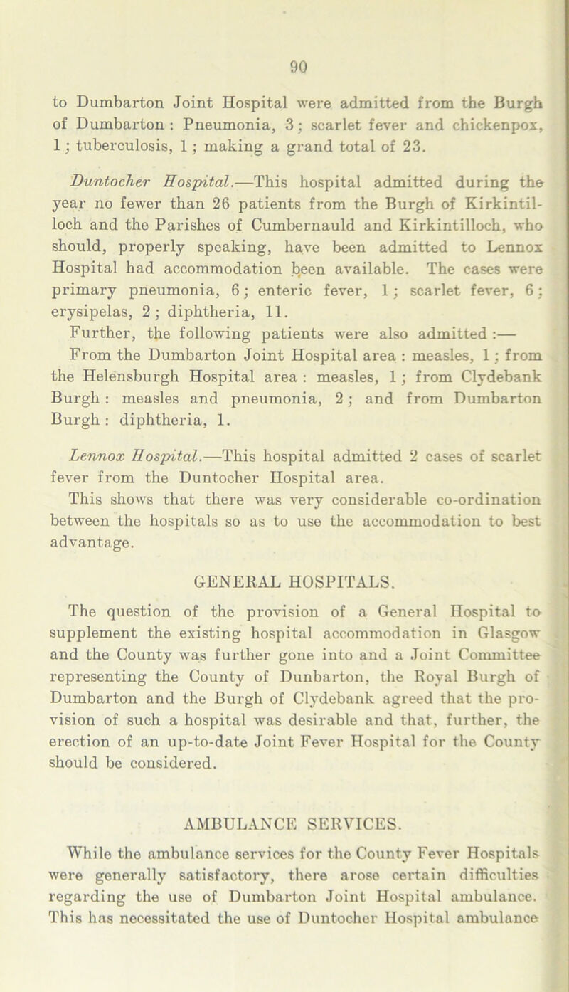 to Dumbarton Joint Hospital were admitted from the Burgh of Dumbarton : Pneumonia, 3; scarlet fever and chickenpox, 1; tuberculosis, 1; making a grand total of 23. Duntocher Hospital.—This hospital admitted during the year no fewer than 26 patients from the Burgh of Kirkintil- loch and the Parishes of Cumbernauld and Kirkintilloch, who should, properly speaking, have been admitted to Lennox Hospital had accommodation been available. The cases were primary pneumonia, 6; enteric fever, 1; scarlet fever, 6; erysipelas, 2; diphtheria, 11. Further, the following patients were also admitted :— From the Dumbai’ton Joint Hospital aiea : measles, 1; from the Helensburgh Hospital area : measles, 1; from Clydebank Burgh : measles and pneumonia, 2; and from Dumbarton Burgh : diphtheria, 1. Lennox Hospital.—This hospital admitted 2 cases of scarlet fever from the Duntocher Hospital area. This shows that there was very considerable co-ordination between the hospitals so as to use the accommodation to best advantage. GENERAL HOSPITALS. The question of the provision of a General Hospital to supplement the existing hospital accommodation in Glasgow and the County was further gone into and a Joint Committee representing the County of Dunbarton, the Royal Burgh of Dumbarton and the Burgh of Clydebank agreed that the pro- vision of such a hospital was desirable and that, further, the erection of an up-to-date Joint Fever Hospital for the County should be considered. AMBULANCE SERVICES. While the ambulance services for the County Fever Hospitals were generally satisfactory, there arose certain difficulties regarding the use of Dumbarton Joint Hospital ambulance. This has necessitated the use of Duntocher Hospital ambulance