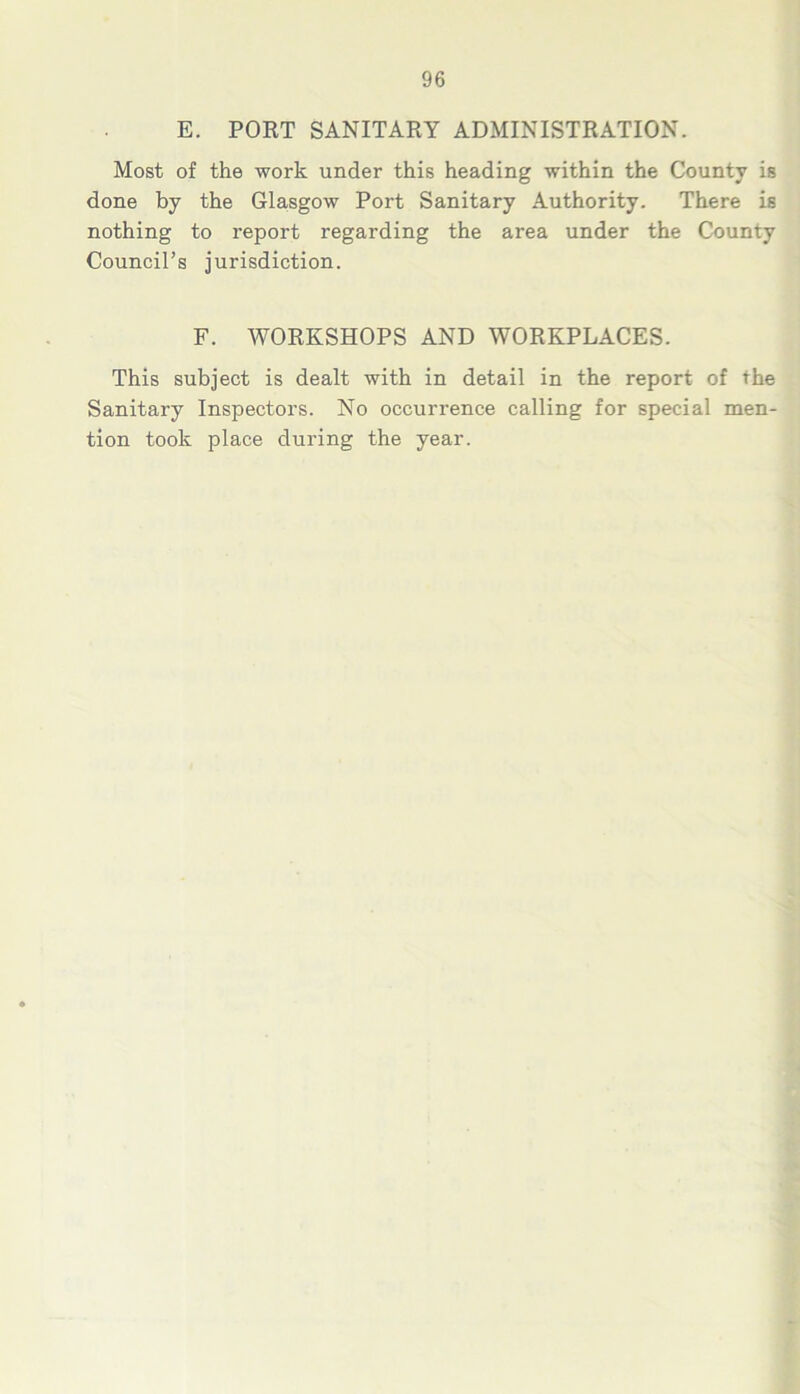 E. PORT SANITARY ADMINISTRATION. Most of the work under this heading within the County is done by the Glasgow Port Sanitary Authority. There is nothing to report regarding the area under the County Council’s jurisdiction. F. WORKSHOPS AND WORKPLACES. This subject is dealt with in detail in the report of the Sanitary Inspectors. No occurrence calling for special men- tion took place during the year.