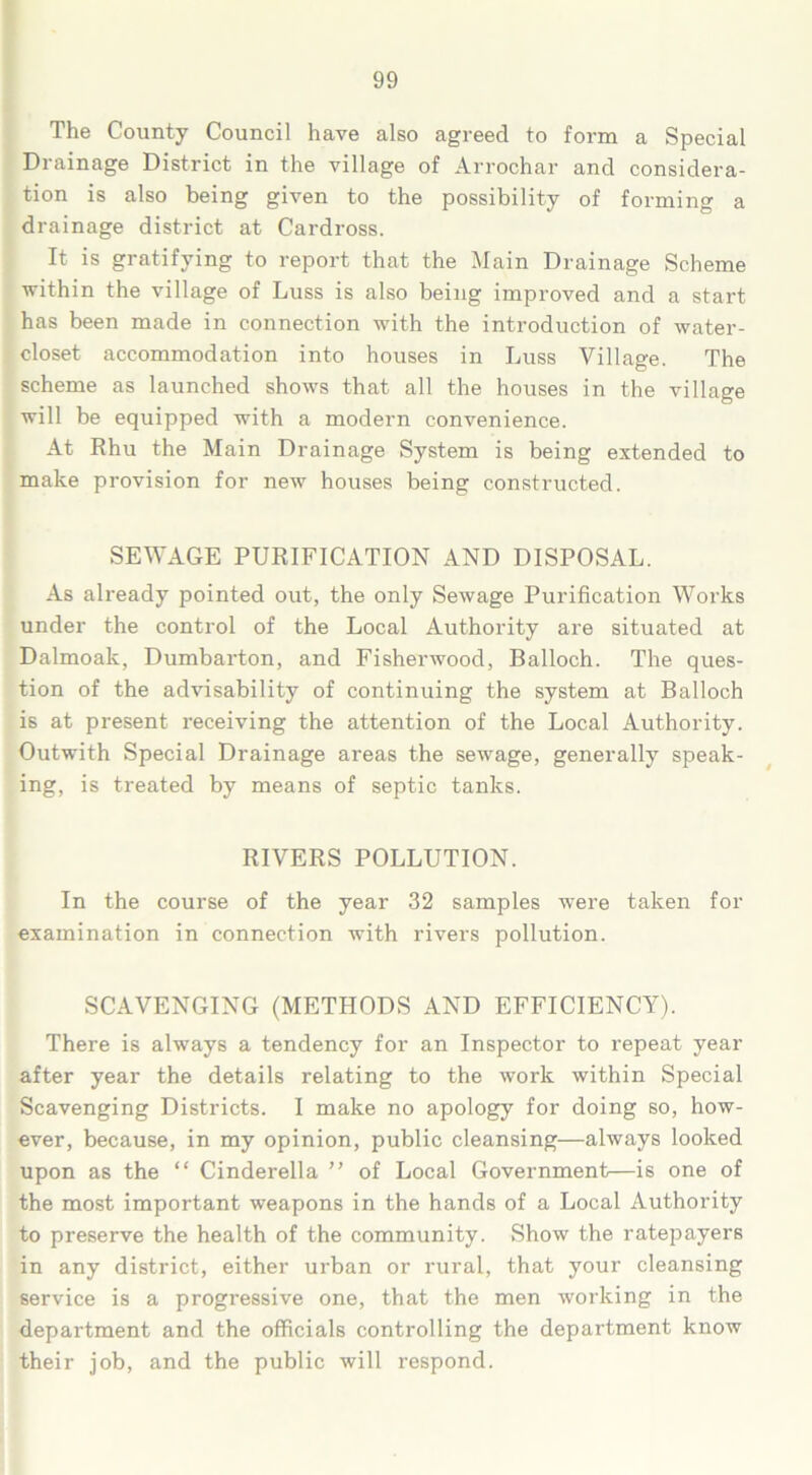 The County Council have also agreed to form a Special Drainage District in the village of Arrochar and considera- tion is also being given to the possibility of forming a drainage district at Cardross. It is gratifying to report that the Main Drainage Scheme within the village of Luss is also being improved and a start has been made in connection with the introduction of water- closet accommodation into houses in Luss Village. The scheme as launched shows that all the houses in the village will be equipped with a modern convenience. At Rhu the Main Drainage System is being extended to make provision for new houses being constructed. SEWAGE PURIFICATION AND DISPOSAL. As already pointed out, the only Sewage Purification Works under the control of the Local Authority are situated at Dalmoak, Dumbarton, and Fisherwood, Balloch. The ques- tion of the advisability of continuing the system at Balloch is at present receiving the attention of the Local Authority. Outwith Special Drainage areas the sewage, generally speak- ing, is treated by means of septic tanks. RIVERS POLLUTION. In the course of the year 32 samples were taken for examination in connection with rivers pollution. SCAVENGING (METHODS AND EFFICIENCY). There is always a tendency for an Inspector to repeat year after year the details relating to the work within Special Scavenging Districts. I make no apology for doing so, how- ever, because, in my opinion, public cleansing—always looked upon as the “ Cinderella ” of Local Government—is one of the most important weapons in the hands of a Local Authority to preserve the health of the community. Show the ratepayers in any district, either urban or rural, that your cleansing service is a progressive one, that the men working in the department and the officials controlling the department know their job, and the public will respond.