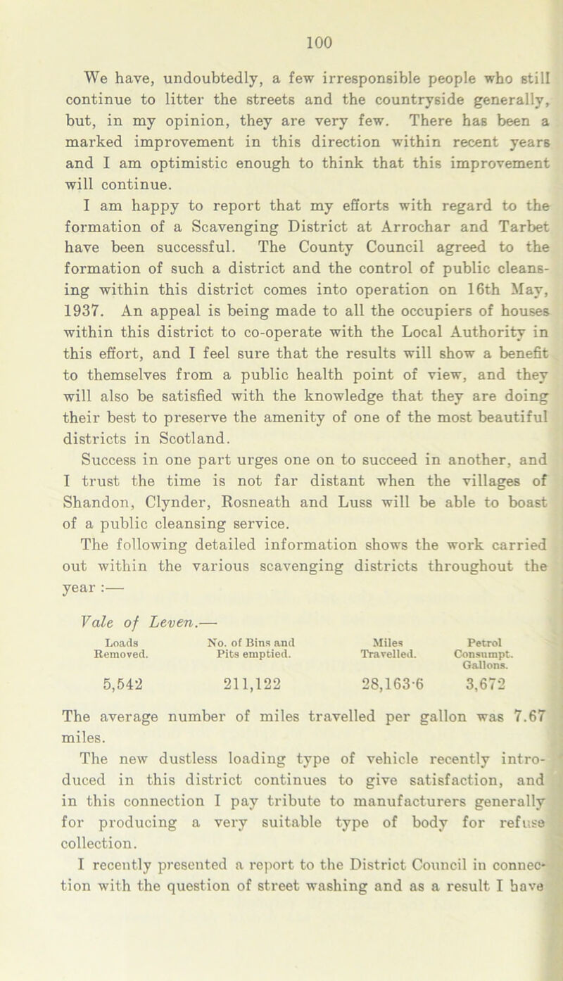 We have, undoubtedly, a few irresponsible people who still continue to litter the streets and the countryside generally, but, in my opinion, they are very few. There has been a marked improvement in this direction within recent years and I am optimistic enough to think that this improvement will continue. I am happy to report that my efforts with regard to the formation of a Scavenging District at Arrochar and Tarbet have been successful. The County Council agreed to the formation of such a district and the control of public cleans- ing within this district comes into operation on 16th May, 1937. An appeal is being made to all the occupiers of houses within this district to co-operate with the Local Authority in this effort, and I feel sure that the results will show a benefit to themselves from a public health point of view, and they will also be satisfied with the knowledge that they are doing their best to preserve the amenity of one of the most beautiful districts in Scotland. Success in one part urges one on to succeed in another, and I trust the time is not far distant when the villages of Shandon, Clynder, Rosneath and Luss will be able to boast of a public cleansing service. The following detailed information shows the work carried out within the various scavenging districts throughout the year :— Vale of Leven.— Loads No. of Bins and Miles Petrol Removed. Pits emptied. Travelled. Consumpt. Gallons. 5,542 211,122 28,163-6 3,672 The average number of miles travelled per gallon was 7.67 miles. The new dustless loading type of vehicle recently intro- duced in this district continues to give satisfaction, and in this connection I pay tribute to manufacturers generally for producing a very suitable type of body for refuse collection. I recently presented a report to the District Council in connec* tion with the question of street washing and as a result I have