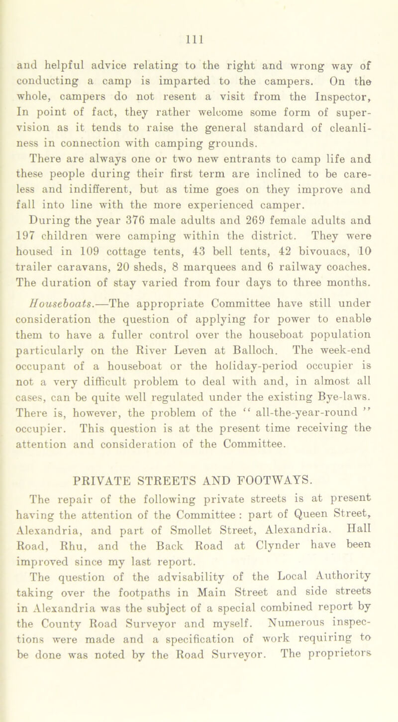 and helpful advice relating to the right and wrong way of conducting a camp is imparted to the campers. On the whole, campers do not resent a visit from the Inspector, In point of fact, they rather welcome some form of super- vision as it tends to raise the general standard of cleanli- ness in connection with camping grounds. There are always one or two new entrants to camp life and these people during their first term are inclined to be care- less and indifferent, but as time goes on they improve and fall into line with the more experienced camper. During the year 376 male adults and 269 female adults and 197 children were camping within the district. They were housed in 109 cottage tents, 43 bell tents, 42 bivouacs, 10 trailer caravans, 20 sheds, 8 marquees and 6 railway coaches. The duration of stay varied from four days to three months. Houseboats.—The appropriate Committee have still under consideration the question of applying for power to enable them to have a fuller control over the houseboat population particularly on the River Leven at Balloch. The week-end occupant of a houseboat or the holiday-period occupier is not a very difficult problem to deal with and, in almost all cases, can be quite well regulated under the existing Bye-laws. There is, however, the problem of the “ all-the-year-round occupier. This question is at the present time receiving the attention and consideration of the Committee. PRIVATE STREETS AND FOOTWAYS. The repair of the following private streets is at present having the attention of the Committee : part of Queen Street, Alexandria, and part of Smollet Street, Alexandria. Hall Road, Rhu, and the Back Road at Clynder have been improved since my last report. The question of the advisability of the Local Authority taking over the footpaths in Main Street and side streets in Alexandria was the subject of a special combined report by the County Road Surveyor and myself. Numerous inspec- tions were made and a specification of work requiring to be done was noted by the Road Surveyor. The proprietors