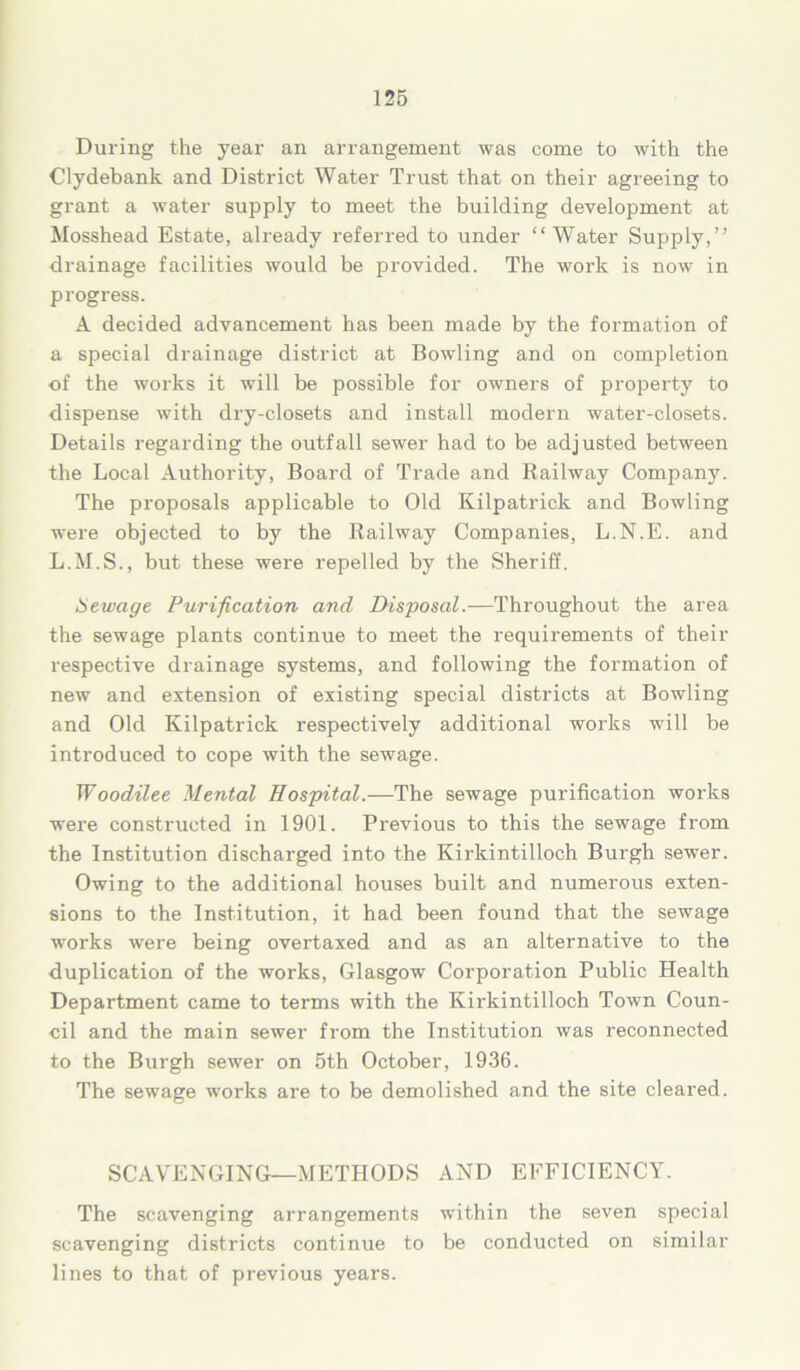 During the year an arrangement was come to with the Clydebank and District Water Trust that on their agreeing to grant a water supply to meet the building development at Mosshead Estate, already referred to under “Water Supply,” drainage facilities would be provided. The work is now in progress. A decided advancement has been made by the formation of a special drainage district at Bowling and on completion of the works it will be possible for owners of property to dispense with dry-closets and install modern water-closets. Details regarding the outfall sewer had to be adjusted between the Local Authority, Board of Trade and Railway Company. The proposals applicable to Old Kilpatrick and Bowling were objected to by the Railway Companies, L.N.E. and L.M.S., but these were repelled by the Sheriff. Sewage Purification and Disposal.—Throughout the area the sewage plants continue to meet the requirements of their respective drainage systems, and following the formation of new and extension of existing special districts at Bowling and Old Kilpatrick respectively additional works will be introduced to cope with the sewage. Woodilee Mental Hospital.—The sewage purification works were constructed in 1901. Previous to this the sewage from the Institution discharged into the Kirkintilloch Burgh sewer. Owing to the additional houses built and numerous exten- sions to the Institution, it had been found that the sewage works were being overtaxed and as an alternative to the duplication of the works, Glasgow Corporation Public Health Department came to terms with the Kirkintilloch Town Coun- cil and the main sewer from the Institution was reconnected to the Burgh sewer on 5th October, 1936. The sewage works are to be demolished and the site cleared. SCAVENGING—METHODS AND EFFICIENCY. The scavenging arrangements within the seven special scavenging districts continue to be conducted on similar lines to that of previous years.