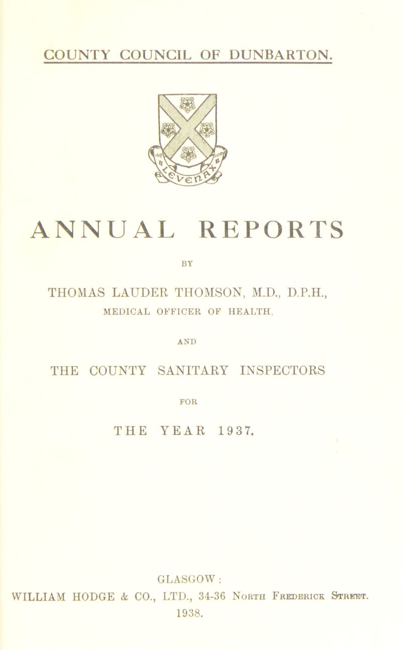 COUNTY COUNCIL OF DUNBARTON. ANNUAL REPORTS BY THOMAS LAUDER THOMSON, M.D., D.P.H., MEDICAL OFFICER OF HEALTH. AND THE COUNTY SANITARY INSPECTORS FOR THE YEAR 193 7. GLASGOW : WILLIAM HODGE Al CO., LTD., 34-36 North Frederick Street. 1938.