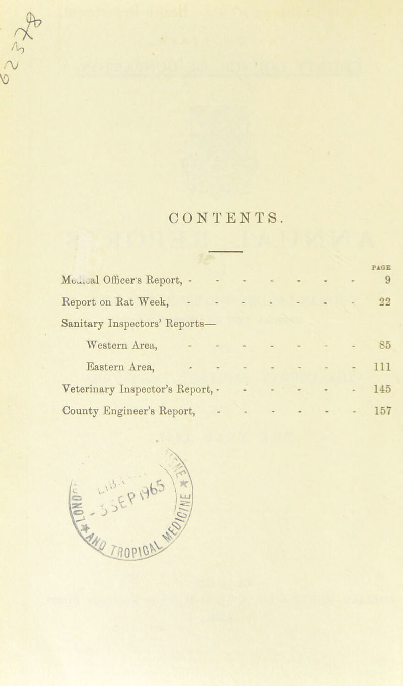 CONTENTS. PAGE Mt^wal Officer's Report, ------- 9 Report on Rat Week, ------- 22 Sanitary Inspectors’ Reports— Western Area, 85 Eastern Area, - - - - - - - 111 Veterinary Inspector’s Report, - - - - - 145 County Engineer’s Report, - - - - - 157