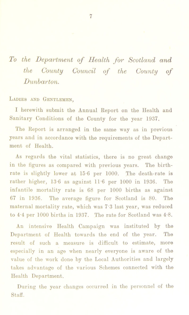 To the Department of Health for Scotland and the County Council of the County of Dunbarton. Ladies and Gentlemen, I herewith submit the Annual Report on the Health and Sanitary Conditions of the County for the year 1937. The Report is arranged in the same way as in previous years and in accordance with the requirements of the Depart- ment of Health. As regards the vital statistics, there is no great change in the figures as compared with previous years. The birth- rate is slightly lower at 15-6 per 1000. The death-rate is rather higher, 13-6 as against 11'6 per 1000 in 1936. The infantile mortality rate is 68 per 1000 births as against 67 in 1936. The average figure for Scotland is 80. The maternal mortality rate, which was 7'3 last year, was reduced to 4-4 per 1000 births in 1937. The rate for Scotland was 4-8. An intensive Health Campaign was instituted by the Department of Health towards the end of the year. The result of such a measure is difficult to estimate, more especially in an age when nearly everyone is aware of the value of the work done by the Local Authorities and largely takes advantage of the various Schemes connected with the Health Department. During the year changes occurred in the personnel of the Staff.