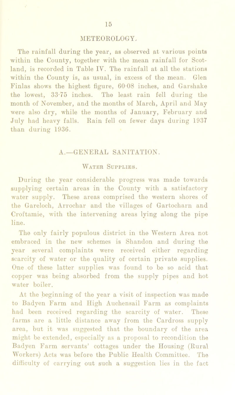 METEOROLOGY, The rainfall during the year, as observed at various points •within the County, together with the mean rainfall for Scot- land, is recorded in Table IV. The rainfall at all the stations within the County is, as usual, in excess of the mean. Glen Finlas shows the highest figure, 60 08 inches, and Garshake the lowest, 33-75 inches. The least rain fell during the month of November, and the months of March, April and May were also dry, while the months of January, February and July had heavy falls. Rain fell on fewer days during 1937 than during 1936. A.—GENERAL SANITATION. Water Supplies. During the year considerable progress was made towards supplying certain areas in the County with a satisfactory water supply. These areas comprised the western shores of the Gareloch, Arrochar and the villages of Gartocharn and Croftamie, with the intervening areas lying along the pipe line. The only fairly populous district in the Western Area not embraced in the new schemes is Shandon and during the year several complaints were received either regarding scarcity of water or the quality of certain private supplies. One of these latter supplies was found to be so acid that copper was being absorbed from the supply pipes and hot water boiler. At the beginning of the year a visit of inspection was made to Badyen Farm and High Auchensail Farm as complaints had been received regarding the scarcity of water. These farms are a little distance away from the Cardross supply area, but it was suggested that the boundary of the area might be extended, especially as a proposal to recondition the Badyen Farm servants’ cottages under the Housing (Rural Workers) Acts was before the Public Health Committee. The difficulty of carrying out such a suggestion lies in the fact