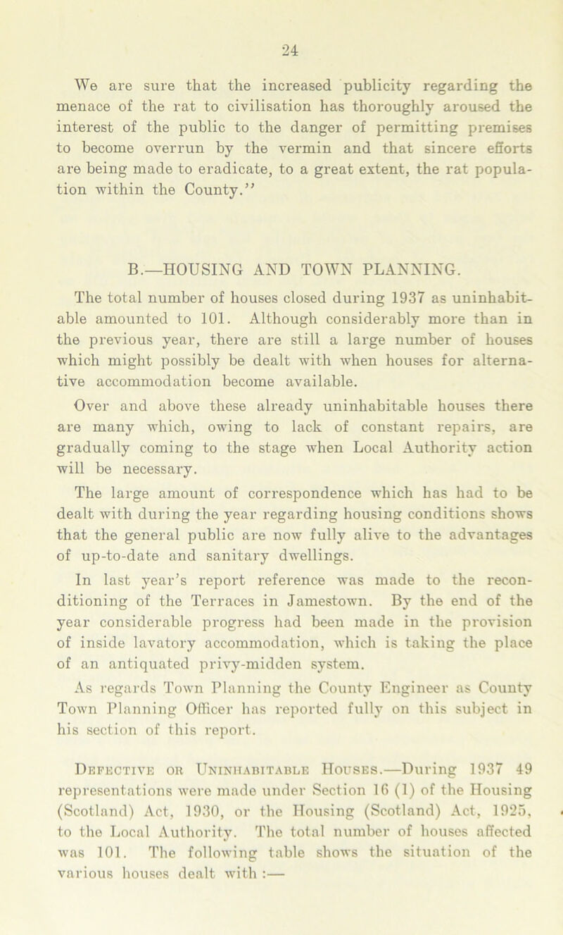 We are sure that the increased publicity regarding the menace of the rat to civilisation has thoroughly aroused the interest of the public to the danger of permitting premises to become overrun by the vermin and that sincere efforts are being made to eradicate, to a great extent, the rat popula- tion within the County.” B.—HOUSING AND TOWN PLANNING. The total number of houses closed during 1937 as uninhabit- able amounted to 101. Although considerably more than in the previous year, there are still a large number of houses which might possibly be dealt with when houses for alterna- tive accommodation become available. Over and above these already uninhabitable houses there are many which, owing to lack of constant repairs, are gradually coming to the stage when Local Authority action will be necessary. The large amount of correspondence which has had to be dealt with during the year regarding housing conditions shows that the general public are now fully alive to the advantages of up-to-date and sanitary dwellings. In last year’s report reference was made to the recon- ditioning of the Terraces in Jamestown. By the end of the year considerable progress had been made in the provision of inside lavatory accommodation, which is taking the place of an antiquated privy-midden system. As regards Town Planning the County Engineer as County Town Planning Officer has reported fully on this subject in his section of this report. Defective or Uninhabitable Houses.—During 1937 49 representations were made under Section 16 (1) of the Housing (Scotland) Act, 1930, or the Housing (Scotland) Act, 1925, to the Local Authority. The total number of houses affected was 101. The following table shows the situation of the various houses dealt with :—