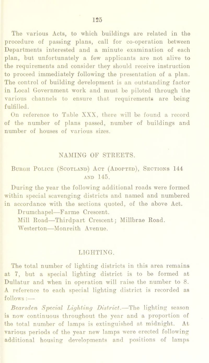 The various Acts, to which buildings are related in the procedure of passing plans, call for co-operation between Departments interested and a minute examination of each plan, but unfortunately a few applicants are not alive to the requirements and consider they should receive instruction to proceed immediately following the presentation of a plan. The control of building development is an outstanding factor in Local Government work and must be piloted through the various channels to ensure that requirements are being fulfilled. On reference to Table XXX, there will be found a record of the number of plans passed, number of buildings and number of houses of various sizes. NAMING OF STREETS. Burgh Police (Scotland) Act (Adopted), Sections 144 and 145. During the year the following additional roads were formed within special scavenging districts and named and numbered in accordance with the sections quoted, of the above Act. Drumchapel—Farme Crescent. Mill Road—Thirdpart Crescent; Millbrae Road. Westerton—Monreith Avenue. LIGHTING. The total number of lighting districts in this area remains at 7, but a special lighting district is to be formed at Dullatur and when in operation will raise the number to 8. A reference to each special lighting district is recorded as follows :— Bearsden Special Lighting District.—The lighting season is now continuous throughout the year and a proportion of the total number of lamps is extinguished at midnight. At various periods of the year new lamps were erected following additional housing developments and positions of lamps